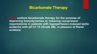 Bicarbonate Therapy
• No to sodium bicarbonate therapy for the purpose of
improving hemodynamics or reducing vasopressor
requirements in patients with hypoperfusion-induced lactic
acidemia with pH ≥7.15 (Grade 2B), in absence of Renal
acidosis.
 