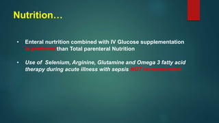 • Enteral nurtrition combined with IV Glucose supplementation
is preferred than Total parenteral Nutrition
• Use of Selenium, Arginine, Glutamine and Omega 3 fatty acid
therapy during acute illness with sepsis NOT recommended
Nutrition…
 