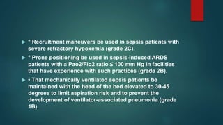  ° Recruitment maneuvers be used in sepsis patients with
severe refractory hypoxemia (grade 2C).
 ° Prone positioning be used in sepsis-induced ARDS
patients with a Pao2/Fio2 ratio ≤ 100 mm Hg in facilities
that have experience with such practices (grade 2B).
 • That mechanically ventilated sepsis patients be
maintained with the head of the bed elevated to 30-45
degrees to limit aspiration risk and to prevent the
development of ventilator-associated pneumonia (grade
1B).
 