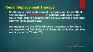 Renal Replacement Therapy
• Continuous renal replacement therapies and intermittent
hemodialysis are equivalent in patients with sepsis and
acute renal failure because they achieve similar short-term
survival rates (Grade 2B).
• We suggest the use of continuous therapies to facilitate
management of fluid balance in hemodynamically unstable
septic patients (Grade 2D).
Slide 69
Copyright 2014 SCCM/ESICM
 