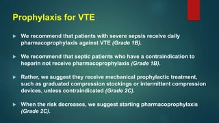 Prophylaxis for VTE
 We recommend that patients with severe sepsis receive daily
pharmacoprophylaxis against VTE (Grade 1B).
 We recommend that septic patients who have a contraindication to
heparin not receive pharmacoprophylaxis (Grade 1B).
 Rather, we suggest they receive mechanical prophylactic treatment,
such as graduated compression stockings or intermittent compression
devices, unless contraindicated (Grade 2C).
 When the risk decreases, we suggest starting pharmacoprophylaxis
(Grade 2C).
 