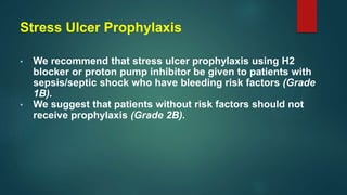 Stress Ulcer Prophylaxis
• We recommend that stress ulcer prophylaxis using H2
blocker or proton pump inhibitor be given to patients with
sepsis/septic shock who have bleeding risk factors (Grade
1B).
• We suggest that patients without risk factors should not
receive prophylaxis (Grade 2B).
 