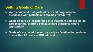 Setting Goals of Care
 We recommend that goals of care and prognosis be
discussed with patients and families (Grade 1B).
 Goals of care be incorporated into treatment and end-of-life
care planning, utilizing palliative care principles where
appropriate
 Goals of care be addressed as early as feasible, but no later
than within 72 hours of ICU admission
 