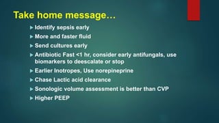 Take home message…
 Identify sepsis early
 More and faster fluid
 Send cultures early
 Antibiotic Fast <1 hr, consider early antifungals, use
biomarkers to deescalate or stop
 Earlier Inotropes, Use norepineprine
 Chase Lactic acid clearance
 Sonologic volume assessment is better than CVP
 Higher PEEP
 