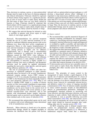 178

Thus, decisions to continue, narrow, or stop antimicrobial
therapy must be made on the basis of clinician judgment
and clinical information. Clinicians should be cognizant
of blood cultures being negative in a signiﬁcant percentage of cases of severe sepsis or septic shock, despite the
fact that many of these cases are very likely caused by
bacteria or fungi. Clinicians should be cognizant that
blood cultures will be negative in a signiﬁcant percentage
of cases of severe sepsis or septic shock, despite many of
these cases are very likely caused by bacteria or fungi.

infected with an antimicrobial-resistant pathogen or will
develop a drug-related adverse effect. Although it is
important to stop unnecessary antibiotics early, clinicians
should be cognizant that blood cultures will be negative in
more than 50 % of cases of severe sepsis or septic shock
if the patients are receiving empiric antimicrobial therapy;
yet many of these cases are very likely caused by bacteria
or fungi. Thus, the decisions to continue, narrow, or stop
antimicrobial therapy must be made on the basis of clinician judgment and clinical information.

6. We suggest that antiviral therapy be initiated as early
as possible in patients with severe sepsis or septic E. Source control
shock of viral origin (grade 2C).
1. We recommend that a speciﬁc anatomical diagnosis of
infection requiring consideration for emergent source
Rationale. Recommendations for antiviral treatment
control (e.g., necrotizing soft tissue infection, peritonitis,
include the use of: a) early antiviral treatment of suscholangitis, intestinal infarction) be sought and diagnosed
pected or conﬁrmed inﬂuenza among persons with severe
or excluded as rapidly as possible, and intervention be
inﬂuenza (e.g., those who have severe, complicated, or
undertaken for source control within the ﬁrst 12 h after
progressive illness or who require hospitalization); b)
the diagnosis is made, if feasible (grade 1C).
early antiviral treatment of suspected or conﬁrmed inﬂu2. We suggest that when infected peripancreatic necrosis is
enza among persons at higher risk for inﬂuenza
identiﬁed as a potential source of infection, deﬁnitive
complications; and c) therapy with a neuraminidase
intervention is best delayed until adequate demarcation
inhibitor (oseltamivir or zanamivir) for persons with
of viable and nonviable tissues has occurred (grade 2B).
inﬂuenza caused by 2009 H1N1 virus, inﬂuenza A
(H3N2) virus, or inﬂuenza B virus, or when the inﬂuenza 3. When source control in a severely septic patient is
required, the effective intervention associated with the
virus type or inﬂuenza A virus subtype is unknown [97,
least physiologic insult should be used (e.g., percutane98]. Susceptibility to antivirals is highly variable in a
ous rather than surgical drainage of an abscess) (UG).
rapidly evolving virus such as inﬂuenza, and therapeutic
decisions must be guided by updated information 4. If intravascular access devices are a possible source of
severe sepsis or septic shock, they should be removed
regarding the most active, strain-speciﬁc, antiviral agents
promptly after other vascular access has been estabduring inﬂuenza epidemics [99, 100].
lished (UG).
The role of cytomegalovirus (CMV) and other herpesviruses as signiﬁcant pathogens in septic patients,
especially those not known to be severely immunocom- Rationale. The principles of source control in the
promised, remains unclear. Active CMV viremia is management of sepsis include a rapid diagnosis of the
common (15–35 %) in critically ill patients; the presence speciﬁc site of infection and identiﬁcation of a focus of
of CMV in the bloodstream has been repeatedly found to infection amenable to source control measures (speciﬁbe a poor prognostic indicator [101, 102]. What is not cally the drainage of an abscess, debridement of infected
known is whether CMV simply is a marker of disease necrotic tissue, removal of a potentially infected device,
severity or if the virus actually contributes to organ injury and deﬁnitive control of a source of ongoing microbial
and death in septic patients [103]. No treatment recom- contamination) [105]. Foci of infection readily amenable
mendations can be given based on the current level of to source control measures include an intra-abdominal
evidence. In those patients with severe primary or gen- abscess or gastrointestinal perforation, cholangitis or
eralized varicella-zoster virus infections, and in rare pyelonephritis, intestinal ischemia or necrotizing soft
patients with disseminated herpes simplex infections, tissue infection, and other deep space infection, such as an
antiviral agents such as acyclovir can be highly effective empyema or septic arthritis. Such infectious foci should
be controlled as soon as possible following successful
when initiated early in the course of infection [104].
initial resuscitation [106–108], and intravascular access
7. We recommend that antimicrobial agents not be used devices that are potentially the source of severe sepsis or
in patients with severe inﬂammatory states determined septic shock should be removed promptly after estabto be of noninfectious cause (UG).
lishing other sites for vascular access [109, 110].
An RCT comparing early to delayed surgical interRationale. When infection is found not to be present, vention for peripancreatic necrosis showed better
antimicrobial therapy should be stopped promptly to outcomes with a delayed approach [111]. Moreover, a
minimize the likelihood that the patient will become randomized surgical study found that a minimally

 