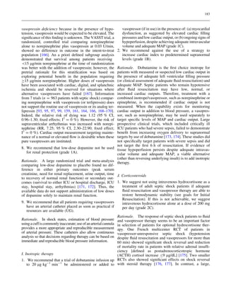 183

vasopressin deﬁciency because in the presence of hypotension, vasopressin would be expected to be elevated. The
signiﬁcance of this ﬁnding is unknown. The VASST trial, a
randomized, controlled trial comparing norepinephrine
alone to norepinephrine plus vasopressin at 0.03 U/min,
showed no difference in outcome in the intent-to-treat
population [166]. An a priori deﬁned subgroup analysis
demonstrated that survival among patients receiving
15 lg/min norepinephrine at the time of randomization
was better with the addition of vasopressin; however, the
pretrial rationale for this stratiﬁcation was based on
exploring potential beneﬁt in the population requiring
C15 lg/min norepinephrine. Higher doses of vasopressin
have been associated with cardiac, digital, and splanchnic
ischemia and should be reserved for situations where
alternative vasopressors have failed [167]. Information
from 7 trials (n = 963 patients with septic shock) comparing norepinephrine with vasopressin (or terlipressin) does
not support the routine use of vasopressin or its analog terlipressin [93, 95, 97, 99, 159, 161, 164, 166, 168–170].
Indeed, the relative risk of dying was 1.12 (95 % CI,
0.96–1.30; ﬁxed effects; I2 = 0 %). However, the risk of
supraventricular arrhythmias was increased with norepinephrine (RR, 7.25; 95 % CI, 2.30–22.90; ﬁxed effect;
I2 = 0 %). Cardiac output measurement targeting maintenance of a normal or elevated ﬂow is desirable when these
pure vasopressors are instituted.

vasopressor (if in use) in the presence of: (a) myocardial
dysfunction, as suggested by elevated cardiac ﬁlling
pressures and low cardiac output, or (b) ongoing signs of
hypoperfusion, despite achieving adequate intravascular
volume and adequate MAP (grade 1C).
2. We recommend against the use of a strategy to
increase cardiac index to predetermined supranormal
levels (grade 1B).

Rationale. Dobutamine is the ﬁrst choice inotrope for
patients with measured or suspected low cardiac output in
the presence of adequate left ventricular ﬁlling pressure
(or clinical assessment of adequate ﬂuid resuscitation) and
adequate MAP. Septic patients who remain hypotensive
after ﬂuid resuscitation may have low, normal, or
increased cardiac outputs. Therefore, treatment with a
combined inotrope/vasopressor, such as norepinephrine or
epinephrine, is recommended if cardiac output is not
measured. When the capability exists for monitoring
cardiac output in addition to blood pressure, a vasopressor, such as norepinephrine, may be used separately to
target speciﬁc levels of MAP and cardiac output. Large
prospective clinical trials, which included critically ill
ICU patients who had severe sepsis, failed to demonstrate
beneﬁt from increasing oxygen delivery to supranormal
targets by use of dobutamine [173, 174]. These studies did
not speciﬁcally target patients with severe sepsis and did
not target the ﬁrst 6 h of resuscitation. If evidence of
8. We recommend that low-dose dopamine not be used tissue hypoperfusion persists despite adequate intravasfor renal protection (grade 1A).
cular volume and adequate MAP, a viable alternative
(other than reversing underlying insult) is to add inotropic
Rationale. A large randomized trial and meta-analysis therapy.
comparing low-dose dopamine to placebo found no difference in either primary outcomes (peak serum
creatinine, need for renal replacement, urine output, time J. Corticosteroids
to recovery of normal renal function) or secondary outcomes (survival to either ICU or hospital discharge, ICU 1. We suggest not using intravenous hydrocortisone as a
treatment of adult septic shock patients if adequate
stay, hospital stay, arrhythmias) [171, 172]. Thus, the
ﬂuid resuscitation and vasopressor therapy are able to
available data do not support administration of low doses
restore hemodynamic stability (see goals for Initial
of dopamine solely to maintain renal function.
Resuscitation). If this is not achievable, we suggest
9. We recommend that all patients requiring vasopressors
intravenous hydrocortisone alone at a dose of 200 mg
have an arterial catheter placed as soon as practical if
per day (grade 2C).
resources are available (UG).
Rationale. The response of septic shock patients to ﬂuid
Rationale. In shock states, estimation of blood pressure and vasopressor therapy seems to be an important factor
using a cuff is commonly inaccurate; use of an arterial cannula in selection of patients for optional hydrocortisone therprovides a more appropriate and reproducible measurement apy. One French multicenter RCT of patients in
of arterial pressure. These catheters also allow continuous vasopressor-unresponsive septic shock (hypotension
analysis so that decisions regarding therapy can be based on despite ﬂuid resuscitation and vasopressors for more than
immediate and reproducible blood pressure information.
60 min) showed signiﬁcant shock reversal and reduction
of mortality rate in patients with relative adrenal insufﬁciency [deﬁned as postadrenocorticotropic hormone
I. Inotropic therapy
(ACTH) cortisol increase B9 lg/dL] [175]. Two smaller
1. We recommend that a trial of dobutamine infusion up RCTs also showed signiﬁcant effects on shock reversal
to 20 lg kg-1 min-1 be administered or added to with steroid therapy [176, 177]. In contrast, a large,

 