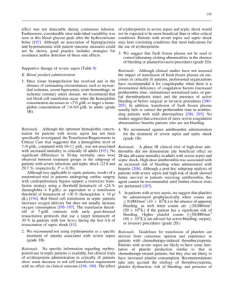 185

effect was not detectable during continuous infusion.
Furthermore, considerable inter-individual variability was
seen in this blood glucose peak after the hydrocortisone
bolus [192]. Although an association of hyperglycemia
and hypernatremia with patient outcome measures could
not be shown, good practice includes strategies for
avoidance and/or detection of these side effects.
Supportive therapy of severe sepsis (Table 8)
K. Blood product administration
1. Once tissue hypoperfusion has resolved and in the
absence of extenuating circumstances, such as myocardial ischemia, severe hypoxemia, acute hemorrhage, or
ischemic coronary artery disease, we recommend that
red blood cell transfusion occur when the hemoglobin
concentration decreases to 7.0 g/dL to target a hemoglobin concentration of 7.0–9.0 g/dL in adults (grade
1B).

Rationale. Although the optimum hemoglobin concentration for patients with severe sepsis has not been
speciﬁcally investigated, the Transfusion Requirements in
Critical Care trial suggested that a hemoglobin level of
7–9 g/dL, compared with 10–12 g/dL, was not associated
with increased mortality in critically ill adults [193]. No
signiﬁcant differences in 30-day mortality rates were
observed between treatment groups in the subgroup of
patients with severe infections and septic shock (22.8 and
29.7 %, respectively; P = 0.36),
Although less applicable to septic patients, results of a
randomized trial in patients undergoing cardiac surgery
with cardiopulmonary bypass support a restrictive transfusion strategy using a threshold hematocrit of 24 %
(hemoglobin & 8 g/dL) as equivalent to a transfusion
threshold of hematocrit of 30 % (hemoglobin & 10 g/
dL) [194]. Red blood cell transfusion in septic patients
increases oxygen delivery but does not usually increase
oxygen consumption [195–197]. The transfusion threshold of 7 g/dL contrasts with early goal-directed
resuscitation protocols that use a target hematocrit of
30 % in patients with low ScvO2 during the ﬁrst 6 h of
resuscitation of septic shock [13].

of erythropoietin in severe sepsis and septic shock would
not be expected to be more beneﬁcial than in other critical
conditions. Patients with severe sepsis and septic shock
may have coexisting conditions that meet indications for
the use of erythropoietin.
3. We suggest that fresh frozen plasma not be used to
correct laboratory clotting abnormalities in the absence
of bleeding or planned invasive procedures (grade 2D).
Rationale. Although clinical studies have not assessed
the impact of transfusion of fresh frozen plasma on outcomes in critically ill patients, professional organizations
have recommended it for coagulopathy when there is a
documented deﬁciency of coagulation factors (increased
prothrombin time, international normalized ratio, or partial thromboplastin time) and the presence of active
bleeding or before surgical or invasive procedures [200–
203]. In addition, transfusion of fresh frozen plasma
usually fails to correct the prothrombin time in nonbleeding patients with mild abnormalities [204, 205]. No
studies suggest that correction of more severe coagulation
abnormalities beneﬁts patients who are not bleeding.
4. We recommend against antithrombin administration
for the treatment of severe sepsis and septic shock
(grade 1B).
Rationale. A phase III clinical trial of high-dose antithrombin did not demonstrate any beneﬁcial effect on
28-day all-cause mortality in adults with severe sepsis and
septic shock. High-dose antithrombin was associated with
an increased risk of bleeding when administered with
heparin [206]. Although a post hoc subgroup analysis of
patients with severe sepsis and high risk of death showed
better survival in patients receiving antithrombin, this
agent cannot be recommended until further clinical trials
are performed [207].
5. In patients with severe sepsis, we suggest that platelets
be administered prophylactically when counts are
B10,000/mm3 (10 9 109/L) in the absence of apparent
bleeding, as well when counts are B20,000/mm3
(20 9 109/L) if the patient has a signiﬁcant risk of
bleeding. Higher platelet counts [C50,000/mm3
(50 9 109/L)] are advised for active bleeding, surgery,
or invasive procedures (grade 2D).

2. We recommend not using erythropoietin as a speciﬁc Rationale. Guidelines for transfusion of platelets are
treatment of anemia associated with severe sepsis derived from consensus opinion and experience in
(grade 1B).
patients with chemotherapy-induced thrombocytopenia.
Patients with severe sepsis are likely to have some limiRationale. No speciﬁc information regarding erythro- tation of platelet production similar to that in
poietin use in septic patients is available, but clinical trials chemotherapy-treated patients, but they also are likely to
of erythropoietin administration in critically ill patients have increased platelet consumption. Recommendations
show some decrease in red cell transfusion requirement take into account the etiology of thrombocytopenia,
with no effect on clinical outcome [198, 199]. The effect platelet dysfunction, risk of bleeding, and presence of

 