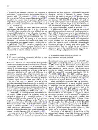 188

of bias or did not state their criteria for the assessment of
study quality, found signiﬁcant improvement in patient
mortality with IVIG treatment [219, 220]. In contrast to
the most recent Cochrane review, Kreymann et al. [219]
classiﬁed ﬁve studies that investigated IgM-enriched
preparation as high-quality studies, combining studies in
adults and neonates, and found an OR for mortality of 0.5
(95 % CI, 0.34–0.73).
Most IVIG studies are small, some have methodological ﬂaws; the only large study (n = 624) showed no
effect [210]. Subgroup effects between IgM-enriched and
nonenriched formulations reveal substantial heterogeneity. In addition, indirectness and publication bias were
considered in grading this recommendation. The lowquality evidence led to the grading as a weak recommendation. The statistical information that comes from
the high-quality trials does not support a beneﬁcial effect
of polyclonal IVIG. We encourage conducting large
multicenter studies to further evaluate the effectiveness of
other polyclonal immunoglobulin preparations given
intravenously in patients with severe sepsis.
M. Selenium

(glutamine was also tested in a two-factorial design) to
parenteral nutrition in critically ill patients reduces
infections and improves outcome [226]. Selenium supplementation did not signiﬁcantly affect the development of a
new infection (OR, 0.81; 95 % CI, 0.57–1.15), and the
6-month mortality rate was not unaffected (OR, 0.89; 95 %
CI, 0.62–1.29). In addition, length of stay, days of antibiotic
use, and modiﬁed Sequential Organ Failure Assessment
score were not signiﬁcantly affected by selenium [227].
In addition to the lack of evidence, the questions of
optimal dosing and application mode remain unanswered.
Reported high-dose regimens have involved a loading dose
followed by an infusion, while animal trials suggest that
bolus dosing could be more effective [227]; this, however,
has not been tested in humans. These unsolved problems
require additional trials, and we encourage conducting large
multicenter studies to further evaluate the effectiveness of
intravenous selenium in patients with severe sepsis. This
recommendation does not exclude the use of low-dose
selenium as part of the standard minerals and oligo-elements used during total parenteral nutrition (TPN).

N. History of recommendations regarding use
1. We suggest not using intravenous selenium to treat of recombinant activated protein C
severe sepsis (grade 2C).
Recombinant human activated protein C (rhAPC) was
Rationale. Selenium was administered in the hope that it approved for use in adult patients in a number of countries
could correct the known reduction of selenium concentra- in 2001 following the Recombinant Human Activated
tion in sepsis patients and provide a pharmacologic effect Protein C Worldwide Evaluation in Severe Sepsis
through an antioxidant defense. Although some randomized (PROWESS) trial, which enrolled 1,690 severe sepsis
controlled trials are available, the evidence on the use of patients and showed a signiﬁcant reduction in mortality
intravenous selenium is still very weak. Only one large (24.7 %) with rhAPC compared with placebo (30.8 %,
clinical trial has examined the effect on mortality rates, and P = 0.005) [228]. The 2004 SSC guidelines recomno signiﬁcant impact was reported on the intent-to-treat mended use of rhAPC in line with the product labeling
population with severe systemic inﬂammatory response instructions required by the US and European regulatory
syndrome, sepsis, or septic shock (OR, 0.66; 95 % CI, authorities with a grade B quality of evidence [7, 8].
0.39–1.10; P = 0.109) [221]. Overall, there was a trend
By the time of publication of the 2008 SSC guidelines,
toward a concentration-dependent reduction in mortality; no additional studies of rhAPC in severe sepsis (as required
differences in secondary outcomes or adverse events were by regulatory agencies) had shown it ineffective in less
detected. Finally, no comment on standardization of sepsis severely ill patients with severe sepsis as well as in
management was included in this study, which recruited 249 children [229, 230]. The 2008 SSC recommendations
patients over a period of 6 years (1999–2004) [221].
reﬂected these ﬁndings, and the strength of the rhAPC
A French RCT in a small population revealed no effect recommendation was downgraded to a suggestion for use
on primary (shock reversal) or secondary (days on in adult patients with a clinical assessment of high risk of
mechanical ventilation, ICU mortality) endpoints [222]. death, most of whom will have Acute Physiology and
Another small RCT revealed less early VAP in the selenium Chronic Health Evaluation (APACHE) II scores C25 or
group (P = 0.04), but no difference in late VAP or sec- multiple organ failure (grade 2C; quality of evidence was
ondary outcomes such as ICU or hospital mortality [223]. also downgraded from 2004, from B to C) [7]. The 2008
This is in accordance with 2 RCTs that resulted in reduced guidelines also recommended against use of rhAPC in
number of infectious episodes [224] or increase in gluta- low-risk adult patients, most of whom will have APACHE
thione peroxidase concentrations [225]; neither study, II scores B20 or single organ failures (grade 1A), and
however, showed a beneﬁcial effect on secondary outcome against use in all pediatric patients (grade 1B).
measures (renal replacement, ICU mortality) [224, 225].
The results of the PROWESS SHOCK trial (1,696
A more recent large RCT tried to determine if the patients) were released in late 2011, showing no beneﬁt of
addition of relatively low doses of supplemental selenium rhAPC in patients with septic shock (mortality 26.4 % for

 