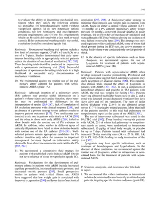 191

to evaluate the ability to discontinue mechanical ventilation when they satisfy the following criteria:
(a) arousable; (b) hemodynamically stable (without
vasopressor agents); (c) no new potentially serious
conditions; (d) low ventilatory and end-expiratory
pressure requirements; and (e) low FiO2 requirements
which can be safely delivered with a face mask or nasal
cannula. If the spontaneous breathing trial is successful,
extubation should be considered (grade 1A).

ventilation [297, 298]. A ﬂuid-conservative strategy to
minimize ﬂuid infusion and weight gain in patients with
ARDS, based on either a central venous catheter (CVP
4 mmHg) or a PA catheter (pulmonary artery wedge
pressure8 mmHg), along with clinical variables to guide
treatment, led to fewer days of mechanical ventilation and
reduced length of ICU stay without altering the incidence of
renal failure or mortality rates [299]. This strategy was only
used in patients with established ARDS, some of whom had
shock present during the ICU stay, and active attempts to
Rationale. Spontaneous breathing trial options include a reduce ﬂuid volume were conducted only outside periods of
low level of pressure support, CPAP (&5 cmH2O), or a shock.
use of a T-piece. Studies demonstrated that daily spontaneous breathing trials in appropriately selected patients 12. In the absence of speciﬁc indications such as bronchospasm, we recommend against the use of
reduce the duration of mechanical ventilation [282, 283].
b2-agonists for treatment of patients with sepsisThese breathing trials should be conducted in conjunction
induced ARDS (grade 1B).
with a spontaneous awakening trial [284]. Successful
completion of spontaneous breathing trials leads to a high
likelihood of successful early discontinuation of Rationale. Patients with sepsis-induced ARDS often
develop increased vascular permeability. Preclinical and
mechanical ventilation.
early clinical data suggest that b-adrenergic agonists may
10. We recommend against the routine use of the pul- speed resorption of alveolar edema [300]. Two randommonary artery catheter for patients with sepsis- ized clinical trials studied the effect of b-agonists in
induced ARDS (grade 1A).
patients with ARDS [301, 302]. In one, a comparison of
aerosolized albuterol and placebo in 282 patients with
Rationale. Although insertion of a pulmonary artery ARDS, the trial was stopped for futility [301]. Patients
(PA) catheter may provide useful information on a receiving albuterol had higher heart rates on day 2, and a
patient’s volume status and cardiac function, these bene- trend was detected toward decreased ventilator-free days
ﬁts may be confounded by differences in the (days alive and off the ventilator). The rates of death
interpretation of results [285–287], lack of correlation of before discharge were 23.0 % in the albuterol group
PA occlusion pressures with clinical response [288], and versus 17.7 % in placebo-treated patients. More than half
an absence of a proven strategy to use catheter results to of the patients enrolled in this trial had pulmonary or
improve patient outcomes [173]. Two multicenter ran- nonpulmonary sepsis as the cause of the ARDS [301].
domized trials, one in patients with shock or ARDS [289]
The use of intravenous salbutamol was tested in the
and the other in those with only ARDS [290], failed to BALTI-2 trial [302]. Three hundred twenty-six patients
show beneﬁt with the routine use of PA catheters in with ARDS, 251 of whom had pulmonary or nonpulmoARDS. In addition, other studies in different types of nary sepsis as cause, were randomized to intravenous
critically ill patients have failed to show deﬁnitive beneﬁt salbutatmol, 15 lg/kg of ideal body weight, or placebo
with routine use of the PA catheter [291–293]. Well- for up to 7 days. Patients treated with salbutamol had
selected patients remain appropriate candidates for PA increased 28-day mortality rates (34 vs. 23 %; RR, 1.4;
catheter insertion only when the answers to important 95 % CI, 1.03–2.08) leading to early termination of the
management decisions depend on information solely trial [302].
obtainable from direct measurements made within the PA
b2-agonists may have speciﬁc indications, such as
[292, 294].
treatment of bronchospasm and hyperkalemia. In the
absence of these conditions, we recommend against the
11. We recommend a conservative ﬂuid strategy for
routine use of b-agonists, either in intravenous or aeropatients with established sepsis-induced ARDS who do
solized form, for the treatment of patients with sepsisnot have evidence of tissue hypoperfusion (grade 1C).
induced ARDS.
Rationale. Mechanisms for the development of pulmonary edema in patients with ARDS include increased
P. Sedation, analgesia, and neuromuscular blockade
capillary permeability, increased hydrostatic pressure, and
in sepsis
decreased oncotic pressure [295]. Small prospective
studies in patients with critical illness and ARDS 1. We recommend that either continuous or intermittent
sedation be minimized in mechanically ventilated sepsis
have suggested that low weight gain is associated with
patients, targeting speciﬁc titration endpoints (grade 1B).
improved oxygenation [296] and fewer days of mechanical

 