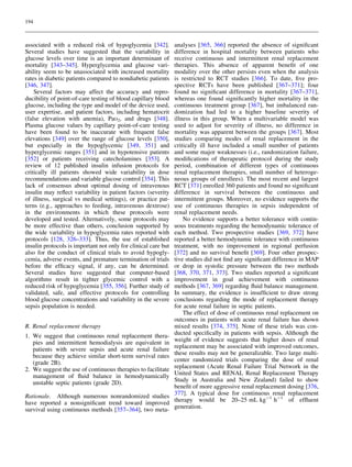 194

associated with a reduced risk of hypoglycemia [342].
Several studies have suggested that the variability in
glucose levels over time is an important determinant of
mortality [343–345]. Hyperglycemia and glucose variability seem to be unassociated with increased mortality
rates in diabetic patients compared to nondiabetic patients
[346, 347].
Several factors may affect the accuracy and reproducibility of point-of-care testing of blood capillary blood
glucose, including the type and model of the device used,
user expertise, and patient factors, including hematocrit
(false elevation with anemia), PaO2, and drugs [348].
Plasma glucose values by capillary point-of-care testing
have been found to be inaccurate with frequent false
elevations [349] over the range of glucose levels [350],
but especially in the hypoglycemic [349, 351] and
hyperglycemic ranges [351] and in hypotensive patients
[352] or patients receiving catecholamines [353]. A
review of 12 published insulin infusion protocols for
critically ill patients showed wide variability in dose
recommendations and variable glucose control [354]. This
lack of consensus about optimal dosing of intravenous
insulin may reﬂect variability in patient factors (severity
of illness, surgical vs medical settings), or practice patterns (e.g., approaches to feeding, intravenous dextrose)
in the environments in which these protocols were
developed and tested. Alternatively, some protocols may
be more effective than others, conclusion supported by
the wide variability in hypoglycemia rates reported with
protocols [128, 326–333]. Thus, the use of established
insulin protocols is important not only for clinical care but
also for the conduct of clinical trials to avoid hypoglycemia, adverse events, and premature termination of trials
before the efﬁcacy signal, if any, can be determined.
Several studies have suggested that computer-based
algorithms result in tighter glycemic control with a
reduced risk of hypoglycemia [355, 356]. Further study of
validated, safe, and effective protocols for controlling
blood glucose concentrations and variability in the severe
sepsis population is needed.
R. Renal replacement therapy
1. We suggest that continuous renal replacement therapies and intermittent hemodialysis are equivalent in
patients with severe sepsis and acute renal failure
because they achieve similar short-term survival rates
(grade 2B).
2. We suggest the use of continuous therapies to facilitate
management of ﬂuid balance in hemodynamically
unstable septic patients (grade 2D).
Rationale. Although numerous nonrandomized studies
have reported a nonsigniﬁcant trend toward improved
survival using continuous methods [357–364], two meta-

analyses [365, 366] reported the absence of signiﬁcant
difference in hospital mortality between patients who
receive continuous and intermittent renal replacement
therapies. This absence of apparent beneﬁt of one
modality over the other persists even when the analysis
is restricted to RCT studies [366]. To date, ﬁve prospective RCTs have been published [367–371]; four
found no signiﬁcant difference in mortality [367–371],
whereas one found signiﬁcantly higher mortality in the
continuous treatment group [367], but imbalanced randomization had led to a higher baseline severity of
illness in this group. When a multivariable model was
used to adjust for severity of illness, no difference in
mortality was apparent between the groups [367]. Most
studies comparing modes of renal replacement in the
critically ill have included a small number of patients
and some major weaknesses (i.e., randomization failure,
modiﬁcations of therapeutic protocol during the study
period, combination of different types of continuous
renal replacement therapies, small number of heterogeneous groups of enrollees). The most recent and largest
RCT [371] enrolled 360 patients and found no signiﬁcant
difference in survival between the continuous and
intermittent groups. Moreover, no evidence supports the
use of continuous therapies in sepsis independent of
renal replacement needs.
No evidence supports a better tolerance with continuous treatments regarding the hemodynamic tolerance of
each method. Two prospective studies [369, 372] have
reported a better hemodynamic tolerance with continuous
treatment, with no improvement in regional perfusion
[372] and no survival beneﬁt [369]. Four other prospective studies did not ﬁnd any signiﬁcant difference in MAP
or drop in systolic pressure between the two methods
[368, 370, 371, 373]. Two studies reported a signiﬁcant
improvement in goal achievement with continuous
methods [367, 369] regarding ﬂuid balance management.
In summary, the evidence is insufﬁcient to draw strong
conclusions regarding the mode of replacement therapy
for acute renal failure in septic patients.
The effect of dose of continuous renal replacement on
outcomes in patients with acute renal failure has shown
mixed results [374, 375]. None of these trials was conducted speciﬁcally in patients with sepsis. Although the
weight of evidence suggests that higher doses of renal
replacement may be associated with improved outcomes,
these results may not be generalizable. Two large multicenter randomized trials comparing the dose of renal
replacement (Acute Renal Failure Trial Network in the
United States and RENAL Renal Replacement Therapy
Study in Australia and New Zealand) failed to show
beneﬁt of more aggressive renal replacement dosing [376,
377]. A typical dose for continuous renal replacement
therapy would be 20–25 mL kg-1 h-1 of efﬂuent
generation.

 