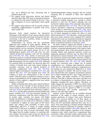 197

(e.g., up to 500 kcal per day), advancing only as
tolerated (grade 2B).
3. We suggest using intravenous glucose and enteral
nutrition rather than TPN alone or parenteral nutrition
in conjunction with enteral feeding in the ﬁrst 7 days
after a diagnosis of severe sepsis/septic shock (grade
2B).
4. We suggest using nutrition with no speciﬁc immunomodulating supplementation in patients with severe
sepsis (grade 2C).
Rationale. Early enteral nutrition has theoretical
advantages in the integrity of gut mucosa and prevention
of bacterial translocation and organ dysfunction, but also
concerning is the risk of ischemia, mainly in hemodynamically unstable patients.
Unfortunately, no clinical trial has speciﬁcally
addressed early feeding in septic patients. Studies on
different subpopulations of critically ill patients, mostly
surgical patients, are not consistent, with great variability
in the intervention and control groups; all are of low
methodological quality [418–427] and none was individually powered for mortality, with very low mortality
rates [418–420, 423, 426]. Authors of previously published meta-analyses of optimal nutrition strategies for the
critically ill all reported that the studies they included had
high heterogeneity and low quality [418–430]. Although
no consistent effect on mortality was observed, there was
evidence of beneﬁt from some early enteral feeding on
secondary outcomes, such as reduced incidence of
infectious complications [418, 422, 426, 427–430],
reduced length of mechanical ventilation [421, 427], and
reduced ICU [421, 427] and hospital stays [428]. No
evidence of harm was demonstrated in any of those
studies. Therefore, there is insufﬁcient evidence to issue a
strong recommendation, but the suggestion of beneﬁt and
absence of harm supports a suggestion that some enteral
feeding is warranted.
Studies comparing full caloric early enteral feeding to
lower targets in the critically ill have produced inconclusive results. In four studies, no effect on mortality was
seen [431–434]; one reported fewer infectious complications [431], and the others reported increased diarrhea and
gastric residuals [433, 434] and increased incidence of
infectious complications with full caloric feeding [432].
In another study, mortality was greater with higher
feeding, but differences in feeding strategies were modest
and the sample size was small [435]. Therefore, evidence
is insufﬁcient to support an early target of full caloric
intake and, indeed, some possibility of harm exists.
Underfeeding (60–70 % of target) or trophic feeding
(upper limit of 500 kcal) is probably a better nutritional
strategy in the ﬁrst week of severe sepsis/septic shock.
This upper limit for trophic feeding is a somewhat arbitrary number, but based in part on the fact that the two
recent studies used a range of 240–480 kcal [433, 434].

Underfeeding/trophic feeding strategies did not exclude
advancing diet as tolerated in those who improved
quickly.
Some form of parenteral nutrition has been compared
to alternative feeding strategies (e.g., fasting or enteral
nutrition) in well over 50 studies, although only one
exclusively studied sepsis [436], and eight meta-analyses
have been published [429, 437–443]. Two of the metaanalyses summarize comparisons of parenteral nutrition
versus fasting or intravenous glucose [437, 438], and 6
look at parenteral versus enteral nutrition [429, 439–443],
two of which attempted to explore the effect of early
enteral nutrition [441, 442]. Recently, a study much larger
than most earlier nutrition trials compared ICU patients
randomized to early use of parenteral nutrition to augment
enteral feeding versus enteral feeding with only late initiation of parenteral nutrition if necessary [444].
No direct evidence supports the beneﬁts or harm of
parenteral nutrition in the ﬁrst 48 h in sepsis. Rather, the
evidence is generated predominantly from surgical, burn,
and trauma patients. None of the meta-analyses reports a
mortality beneﬁt with parenteral nutrition, except one
suggesting parenteral nutrition may be better than late
introduction of enteral nutrition [442]. Several suggested
that parenteral nutrition had higher infectious complications compared both to fasting or intravenous glucose and
to enteral nutrition [429, 431, 438, 439, 442]. Enteral
feeding was associated with a higher rate of enteral
complications (e.g., diarrhea) than parenteral nutrition
[438]. The use of parenteral nutrition to supplement enteral feeding was also analyzed by Dhaliwal et al. [440],
who also reported no beneﬁt. The trial by Casaer et al.
[444] reported that early initiation of parenteral nutrition
led to longer hospital and ICU stays, longer duration of
organ support, and higher incidence of ICU-acquired
infection. One-ﬁfth of patients had sepsis and there was
no evidence of heterogeneity in treatment effects across
subgroups, including the sepsis subjects. Therefore, no
studies suggest the superiority of TPN over enteral alone
in the ﬁrst 24 h. In fact, there is a suggestion that enteral
nutrition may in fact be superior to TPN vis a vis infectious complications and possibly requirement for
intensive care and organ support.
Immune system function can be modiﬁed through
alterations in the supply of certain nutrients, such as
arginine, glutamine, or omega-3 fatty acids. Numerous
studies have assessed whether use of these agents as
nutritional supplements can affect the course of critical
illness, but few speciﬁcally addressed their early use in
sepsis. Four meta-analyses evaluated immune-enhancing
nutrition and found no difference in mortality, neither in
surgical nor medical patients [445–448]. However, they
analyzed all studies together, regardless of the immunocomponent used, which could have compromised their
conclusions. Other individual studies analyzed diets with
a mix of arginine, glutamine, antioxidants, and/or omega-

 