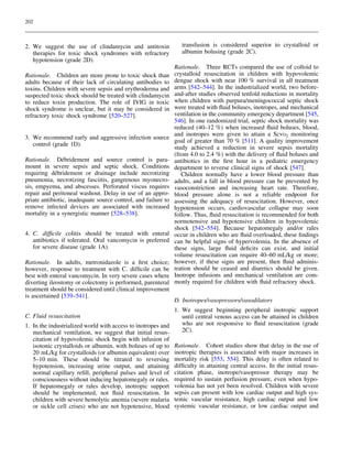 202

2. We suggest the use of clindamycin and antitoxin
therapies for toxic shock syndromes with refractory
hypotension (grade 2D).
Rationale. Children are more prone to toxic shock than
adults because of their lack of circulating antibodies to
toxins. Children with severe sepsis and erythroderma and
suspected toxic shock should be treated with clindamycin
to reduce toxin production. The role of IVIG in toxic
shock syndrome is unclear, but it may be considered in
refractory toxic shock syndrome [520–527].

3. We recommend early and aggressive infection source
control (grade 1D).
´
Rationale. Debridement and source control is paramount in severe sepsis and septic shock. Conditions
´
requiring debridement or drainage include necrotizing
pneumonia, necrotizing fasciitis, gangrenous myonecrosis, empyema, and abscesses. Perforated viscus requires
repair and peritoneal washout. Delay in use of an appropriate antibiotic, inadequate source control, and failure to
remove infected devices are associated with increased
mortality in a synergistic manner [528–538].
4. C. difﬁcile colitis should be treated with enteral
antibiotics if tolerated. Oral vancomycin is preferred
for severe disease (grade 1A).
Rationale. In adults, metronidazole is a ﬁrst choice;
however, response to treatment with C. difﬁcile can be
best with enteral vancomycin. In very severe cases where
diverting ileostomy or colectomy is performed, parenteral
treatment should be considered until clinical improvement
is ascertained [539–541].

transfusion is considered superior to crystalloid or
albumin bolusing (grade 2C).
Rationale. Three RCTs compared the use of colloid to
crystalloid resuscitation in children with hypovolemic
dengue shock with near 100 % survival in all treatment
arms [542–544]. In the industrialized world, two beforeand-after studies observed tenfold reductions in mortality
when children with purpura/meningococcal septic shock
were treated with ﬂuid boluses, inotropes, and mechanical
ventilation in the community emergency department [545,
546]. In one randomized trial, septic shock mortality was
reduced (40–12 %) when increased ﬂuid boluses, blood,
and inotropes were given to attain a ScvO2 monitoring
goal of greater than 70 % [511]. A quality improvement
study achieved a reduction in severe sepsis mortality
(from 4.0 to 2.4 %) with the delivery of ﬂuid boluses and
antibiotics in the ﬁrst hour in a pediatric emergency
department to reverse clinical signs of shock [547].
Children normally have a lower blood pressure than
adults, and a fall in blood pressure can be prevented by
vasoconstriction and increasing heart rate. Therefore,
blood pressure alone is not a reliable endpoint for
assessing the adequacy of resuscitation. However, once
hypotension occurs, cardiovascular collapse may soon
follow. Thus, ﬂuid resuscitation is recommended for both
normotensive and hypotensive children in hypovolemic
shock [542–554]. Because hepatomegaly and/or rales
occur in children who are ﬂuid overloaded, these ﬁndings
can be helpful signs of hypervolemia. In the absence of
these signs, large ﬂuid deﬁcits can exist, and initial
volume resuscitation can require 40–60 mL/kg or more;
however, if these signs are present, then ﬂuid administration should be ceased and diuretics should be given.
Inotrope infusions and mechanical ventilation are commonly required for children with ﬂuid refractory shock.
D. Inotropes/vasopressors/vasodilators

1. We suggest beginning peripheral inotropic support
until central venous access can be attained in children
who are not responsive to ﬂuid resuscitation (grade
1. In the industrialized world with access to inotropes and
2C).
mechanical ventilation, we suggest that initial resuscitation of hypovolemic shock begin with infusion of
isotonic crystalloids or albumin, with boluses of up to Rationale. Cohort studies show that delay in the use of
20 mL/kg for crystalloids (or albumin equivalent) over inotropic therapies is associated with major increases in
5–10 min. These should be titrated to reversing mortality risk [553, 554]. This delay is often related to
hypotension, increasing urine output, and attaining difﬁculty in attaining central access. In the initial resusnormal capillary reﬁll, peripheral pulses and level of citation phase, inotrope/vasopressor therapy may be
consciousness without inducing hepatomegaly or rales. required to sustain perfusion pressure, even when hypoIf hepatomegaly or rales develop, inotropic support volemia has not yet been resolved. Children with severe
should be implemented, not ﬂuid resuscitation. In sepsis can present with low cardiac output and high syschildren with severe hemolytic anemia (severe malaria temic vascular resistance, high cardiac output and low
or sickle cell crises) who are not hypotensive, blood systemic vascular resistance, or low cardiac output and
C. Fluid resuscitation

 