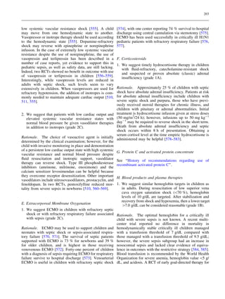 203

low systemic vascular resistance shock [555]. A child
may move from one hemodynamic state to another.
Vasopressor or inotrope therapy should be used according
to the hemodynamic state [555]. Dopamine-refractory
shock may reverse with epinephrine or norepinephrine
infusion. In the case of extremely low systemic vascular
resistance despite the use of norepinephrine, the use of
vasopressin and terlipressin has been described in a
number of case reports, yet evidence to support this in
pediatric sepsis, as well as safety data, are still lacking.
Indeed, two RCTs showed no beneﬁt in outcome with use
of vasopressin or terlipressin in children [556–559].
Interestingly, while vasopressin levels are reduced in
adults with septic shock, such levels seem to vary
extensively in children. When vasopressors are used for
refractory hypotension, the addition of inotropes is commonly needed to maintain adequate cardiac output [510,
511, 555].
2. We suggest that patients with low cardiac output and
elevated systemic vascular resistance states with
normal blood pressure be given vasodilator therapies
in addition to inotropes (grade 2C).
Rationale. The choice of vasoactive agent is initially
determined by the clinical examination; however, for the
child with invasive monitoring in place and demonstration
of a persistent low cardiac output state with high systemic
vascular resistance and normal blood pressure despite
ﬂuid resuscitation and inotropic support, vasodilator
therapy can reverse shock. Type III phosphodiesterase
inhibitors (amrinone, milrinone, enoximone) and the
calcium sensitizer levosimendan can be helpful because
they overcome receptor desensitization. Other important
vasodilators include nitrosovasodilators, prostacyclin, and
fenoldopam. In two RCTs, pentoxifylline reduced mortality from severe sepsis in newborns [510, 560–569].

E. Extracorporeal Membrane Oxygenation

[574], with one center reporting 74 % survival to hospital
discharge using central cannulation via sternotomy [575].
ECMO has been used successfully in critically ill H1N1
pediatric patients with refractory respiratory failure [576,
577].
F. Corticosteroids
1. We suggest timely hydrocortisone therapy in children
with ﬂuid-refractory, catecholamine-resistant shock
and suspected or proven absolute (classic) adrenal
insufﬁciency (grade 1A).
Rationale. Approximately 25 % of children with septic
shock have absolute adrenal insufﬁciency. Patients at risk
for absolute adrenal insufﬁciency include children with
severe septic shock and purpura, those who have previously received steroid therapies for chronic illness, and
children with pituitary or adrenal abnormalities. Initial
treatment is hydrocortisone infusion given at stress doses
(50 mg/m2/24 h); however, infusions up to 50 mg kg-1
day-1 may be required to reverse shock in the short term.
Death from absolute adrenal insufﬁciency and septic
shock occurs within 8 h of presentation. Obtaining a
serum cortisol level at the time empiric hydrocortisone is
administered may be helpful [578–583].
G. Protein C and activated protein concentrate
See ‘‘History of recommendations regarding use of
recombinant activated protein C’’.
H. Blood products and plasma therapies
1. We suggest similar hemoglobin targets in children as
in adults. During resuscitation of low superior vena
cava oxygen saturation shock (70 %), hemoglobin
levels of 10 g/dL are targeted. After stabilization and
recovery from shock and hypoxemia, then a lower target
[7.0 g/dL can be considered reasonable (grade 1B).

1. We suggest ECMO in children with refractory septic
shock or with refractory respiratory failure associated Rationale. The optimal hemoglobin for a critically ill
with sepsis (grade 2C).
child with severe sepsis is not known. A recent multicenter trial reported no difference in mortality in
Rationale. ECMO may be used to support children and hemodynamically stable critically ill children managed
neonates with septic shock or sepsis-associated respira- with a transfusion threshold of 7 g/dL compared with
tory failure [570, 571]. The survival of septic patients those managed with a transfusion threshold of 9.5 g/dL;
supported with ECMO is 73 % for newborns and 39 % however, the severe sepsis subgroup had an increase in
for older children, and is highest in those receiving nosocomial sepsis and lacked clear evidence of equivavenovenous ECMO [572]. Forty-one percent of children lence in outcomes with the restrictive strategy [584, 585].
with a diagnosis of sepsis requiring ECMO for respiratory Blood transfusion is recommended by the World Health
failure survive to hospital discharge [573]. Venoarterial Organization for severe anemia, hemoglobin value 5 g/
ECMO is useful in children with refractory septic shock dL, and acidosis. A RCT of early goal-directed therapy for

 