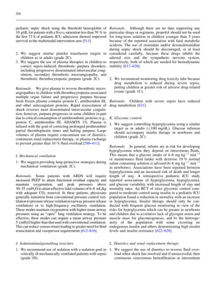204

Rationale. Although there are no data supporting any
particular drugs or regimens, propofol should not be used
for long-term sedation in children younger than 3 years
because of the reported association with fatal metabolic
acidosis. The use of etomidate and/or dexmedetomidine
during septic shock should be discouraged, or at least
2. We suggest similar platelet transfusion targets in considered carefully, because these drugs inhibit the
adrenal axis and the sympathetic nervous system,
children as in adults (grade 2C).
3. We suggest the use of plasma therapies in children to respectively, both of which are needed for hemodynamic
correct sepsis-induced thrombotic purpura disorders, stability [617–620].
including progressive disseminated intravascular coagulation, secondary thrombotic microangiopathy, and
2. We recommend monitoring drug toxicity labs because
thrombotic thrombocytopenic purpura (grade 2C).
drug metabolism is reduced during severe sepsis,
putting children at greater risk of adverse drug-related
Rationale. We give plasma to reverse thrombotic microevents (grade 1C).
angiopathies in children with thrombocytopenia-associated
multiple organ failure and progressive purpura because
fresh frozen plasma contains protein C, antithrombin III, Rationale. Children with severe sepsis have reduced
and other anticoagulant proteins. Rapid resuscitation of drug metabolism [621].
shock reverses most disseminated intravascular coagulation; however, purpura progresses in some children in part
due to critical consumption of antithrombotic proteins (e.g., K. Glycemic control
protein C, antithrombin III, ADAMTS 13). Plasma is 1. We suggest controlling hyperglycemia using a similar
infused with the goal of correcting prolonged prothrombin/
target as in adults (B180 mg/dL). Glucose infusion
partial thromboplastin times and halting purpura. Large
should accompany insulin therapy in newborns and
volumes of plasma require concomitant use of diuretics,
children (grade 2C).
continuous renal replacement therapy, or plasma exchange
to prevent greater than 10 % ﬂuid overload [586–611].
Rationale. In general, infants are at risk for developing
hypoglycemia when they depend on intravenous ﬂuids.
This means that a glucose intake of 4–6 mg kg-1 min-1
I. Mechanical ventilation
or maintenance ﬂuid intake with dextrose 10 % normal
1. We suggest providing lung-protective strategies during saline containing solution is advised (6–8 mg kg-1 min-1
mechanical ventilation (grade 2C).
in newborns). Associations have been reported between
hyperglycemia and an increased risk of death and longer
Rationale. Some patients with ARDS will require length of stay. A retrospective pediatric ICU study
increased PEEP to attain functional residual capacity and reported associations of hyperglycemia, hypoglycemia,
maintain oxygenation, and peak pressures above and glucose variability with increased length of stay and
30–35 cmH2O to attain effective tidal volumes of 6–8 mL/kg mortality rates. An RCT of strict glycemic control comwith adequate CO2 removal. In these patients, physicians pared to moderate control using insulin in a pediatric ICU
generally transition from conventional pressure control ven- population found a reduction in mortality with an increase
tilation to pressure release ventilation (airway pressure release in hypoglycemia. Insulin therapy should only be conventilation) or to high-frequency oscillatory ventilation. ducted with frequent glucose monitoring in view of the
These modes maintain oxygenation with higher mean airway risks for hypoglycemia which can be greater in newborns
pressures using an ‘‘open’’ lung ventilation strategy. To be and children due to a) relative lack of glycogen stores and
effective, these modes can require a mean airway pressure muscle mass for gluconeogenesis, and b) the heteroge5 cmH2O higher than that used with conventional ventilation. neity of the population with some excreting no
This can reduce venous return leading to greater need for ﬂuid endogenous insulin and others demonstrating high insulin
levels and insulin resistance [622–628].
resuscitation and vasopressor requirements [612–616].
pediatric septic shock using the threshold hemoglobin of
10 g/dL for patients with a SvcO2 saturation less than 70 % in
the ﬁrst 72 h of pediatric ICU admission showed improved
survival in the multimodal intervention arm [511].

J. Sedation/analgesia/drug toxicities

L. Diuretics and renal replacement therapy

1. We recommend use of sedation with a sedation goal in 1. We suggest the use of diuretics to reverse ﬂuid overload when shock has resolved and if unsuccessful, then
critically ill mechanically ventilated patients with sepsis
continuous venovenous hemoﬁltration or intermittent
(grade 1D).

 