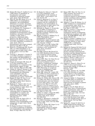 214

140. Bollaert PE, Bauer P, Audibert G et al
(1990) Effects of epinephrine on
hemodynamics and oxygen
metabolism in dopamine-resistant
septic shock. Chest 98:949–953
141. Zhou SX, Qiu HB, Huang YZ et al
(2002) Effects of norepinephrine,
epinephrine, and norepinephrinedobutamine on systemic and gastric
mucosal oxygenation in septic shock.
Acta Pharm Sin 23:654–658
142. Levy B, Bollaert PE, Charpentier C
et al (1997) Comparison of
norepinephrine and dobutamine to
epinephrine for hemodynamics, lactate
metabolism, and gastric tonometric
variables in septic shock: a
prospective, randomized study.
Intensive Care Med 23:282–287
143. Mackenzie SJ, Kapadia F, Nimmo GR
et al (1991) Adrenaline in treatment of
septic shock: effects on
haemodynamics and oxygen transport.
Intensive Care Med 17:36–39
144. Moran JL, O’Fathartaigh MS, Peisach
AR et al (1993) Epinephrine as an
inotropic agent in septic shock: a doseproﬁle analysis. Crit Care Med
21:70–77
145. Yamazaki T, Shimada Y, Taenaka N
et al (1982) Circulatory responses to
after loading with phenylephrine in
hyperdynamic sepsis. Crit Care Med
10:432–435
146. Gregory JS, Bonﬁglio MF, Dasta JF
et al (1991) Experience with
phenylephrine as a component of the
pharmacologic support of septic
shock. Crit Care Med 19:1395–1400
147. Annane D, Vignon P, Renault A, For
the CATS Study Group et al (2007)
Norepinephrine plus dobutamine
versus epinephrine alone for
management of septic shock: a
randomized trial. Lancet 370:676–684
148. Regnier B, Rapin M, Gory G et al
(1977) Haemodynamic effects of
dopamine in septic shock. Intensive
Care Med 3:47–53
149. Ruokonen E, Takala J, Kari A et al
(1993) Regional blood ﬂow and
oxygen transport in septic shock. Crit
Care Med 21:1296–1303
150. Marik PE, Mohedin M (1994) The
contrasting effects of dopamine and
norepinephrine on systemic and
splanchnic oxygen utilization in
hyperdynamic sepsis. JAMA
272:1354–1357
151. Patel GP, Grahe JS, Sperry M et al
(2010) Efﬁcacy and safety of
dopamine versus norepinephrine in the
management of septic shock. Shock
33:375–380
152. De Backer D, Biston P, Devriendt J
et al (2010) Comparison of dopamine
and norepinephrine in the treatment of
shock. N Engl J Med 362:779–789

153. De Backer D, Aldecoa C, Njimi H
et al (2012) Dopamine versus
norepinephrine in the treatment of
septic shock: a meta-analysis. Crit
Care 40:725–730
154. Seguin P, Bellissant E, Le-Tulzo Y
et al (2002) Effects of epinephrine
compared with the combination of
dobutamine and norepinephrine on
gastric perfusion in septic shock. Clin
Pharmacol Ther 71:381–388
155. Myburgh JA, Higgins A, Jovanovska
A et al (2008) A comparison of
epinephrine and norepinephrine in
critically ill patients. Intensive Care
Med 34:2226–2234
156. Morelli A, Ertmer C, Rehberg S et al
(2008) Phenylephrine versus
norepinephrine for initial
hemodynamic support of patients with
septic shock: a randomized, controlled
trial. Crit Care 12:R143
157. Landry DW, Levin HR, Gallant EM
et al (1997) Vasopressin deﬁciency
contributes to the vasodilation of
septic shock. Circulation
95:1122–1125
158. Patel BM, Chittock DR, Russell JA
et al (2002) Beneﬁcial effects of shortterm vasopressin infusion during
severe septic shock. Anesthesiology
96:576–582
¨
159. Dunser MW, Mayr AJ, Ulmer H et al
(2003) Arginine vasopressin in
advanced vasodilatory shock: a
prospective, randomized, controlled
study. Circulation 107:2313–2319
160. Holmes CL, Patel BM, Russell JA et al
(2001) Physiology of vasopressin
relevant to management of septic
shock. Chest 120:989–1002
161. Malay MB, Ashton RC, Landry DW
et al (1999) Low-dose vasopressin in
the treatment of vasodilatory septic
shock. J Trauma 47:699–705
162. Holmes CL, Walley KR, Chittock DR
et al (2001) The effects of vasopressin
on hemodynamics and renal function
in severe septic shock: a case series.
Intensive Care Med 27:1416–1421
163. Lauzier F, Levy B, Lamarre P et al
(2006) Vasopressin or norepinephrine
in early hyperdynamic septic shock: a
randomized clinical trial. Intensive
Care Med 32:1782–1789
164. O’Brien A, Calpp L, Singer M (2002)
Terlipressin for norepinephrineresistant septic shock. Lancet
359:1209–1210
165. Sharshar T, Blanchard A, Paillard M
et al (2003) Circulating vasopressin
levels in septic shock. Crit Care Med
31:1752–1758
166. Russell JA, Walley KR, Singer J et al
(2008) Vasopressin versus
norepinephrine infusion in patients
with septic shock. N Engl J Med
358:877–887

¨
167. Dunser MW, Mayr AJ, Tura A et al
(2003) Ischemic skin lesions as a
complication of continuous
vasopressin infusion in catecholamineresistant vasodilatory shock: incidence
and risk factors. Crit Care Med
31:1394–1398
`
168. Albanese J, Leone M, Delmas A et al
(2005) Terlipressin or norepinephrine
in hyperdynamic septic shock: a
prospective, randomized study. Crit
Care Med 33:1897–1902
169. Morelli A, Ertmer C, Lange M et al
(2008) Effects of short-term
simultaneous infusion of dobutamine
and terlipressin in patients with septic
shock: the DOBUPRESS study. Br J
Anesth 100:494–503
170. Morelli A, Ertmer C, Rehberg S et al
(2009) Continuous terlipressin versus
vasopressin infusion in septic shock
(TERLIVAP): a randomized,
controlled pilot study. Crit Care
13:R130
171. Bellomo R, Chapman M, Finfer S et al
(2000) Low-dose dopamine in patients
with early renal dysfunction: a
placebo-controlled randomised trial.
Australian and New Zealand Intensive
Care Society (ANZICS) Clinical
Trials Group. Lancet 356:2139–2143
172. Kellum J, Decker J (2001) Use of
dopamine in acute renal failure: a
meta-analysis. Crit Care Med
29:1526–1531
173. Gattinoni L, Brazzi L, Pelosi P et al
(1995) A trial of goal-oriented
hemodynamic therapy in critically ill
patients. N Engl J Med
333:1025–1032
174. Hayes MA, Timmins AC, Yau EHS
et al (1994) Elevation of systemic
oxygen delivery in the treatment of
critically ill patients. N Engl J Med
330:1717–1722
175. Annane D, Sebille V, Charpentier C
et al (2002) Effect of treatment with
low doses of hydrocortisone and
ﬂudrocortisone on mortality in patients
with septic shock. JAMA
288:862–871
176. Briegel J, Forst H, Haller M et al
(1999) Stress doses of hydrocortisone
reverse hyperdynamic septic shock: a
prospective, randomized, doubleblind, single-center study. Crit Care
Med 27:723–732
177. Bollaert PE, Charpentier C, Levy B
et al (1998) Reversal of late septic
shock with supraphysiologic doses of
hydrocortisone. Crit Care Med
26:645–650
178. Sprung CL, Annane D, Keh D et al
(2008) Hydrocortisone therapy for
patients with septic shock. N Engl J
Med 358:111–124

 