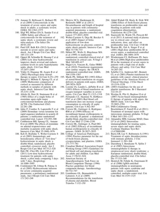 215

179. Annane D, Bellissant E, Bollaert PE
et al (2009) Corticosteroids in the
treatment of severe sepsis and septic
shock in adults: a systematic review.
JAMA 301:2362–2375
180. Sligl WI, Milner DA Jr, Sundar S et al
(2009) Safety and efﬁcacy of
corticosteroids for the treatment of
septic shock: a systematic review and
meta-analysis. Clin Infect Dis
49:93–101
181. Patel GP, Balk RA (2012) Systemic
steroids in severe sepsis and septic
shock. Am J Respir Crit Care Med
185:133–139
182. Oppert M, Schindler R, Husung C et al
(2005) Low dose hydrocortisone
improves shock reversal and reduces
cytokine levels in early hyperdynamic
septic shock. Crit Care Med
33:2457–2464
183. Yildiz O, Doganay M, Aygen B et al
(2002) Physiologic-dose steroid
therapy in sepsis. Crit Care 6:251–259
¨
184. Briegel J, Mohnle P, Sprung CL et al
(2009) Multicenter comparison of
cortisol as measured by different
methods in samples of patients with
septic shock. Intensive Care Med
35:2151–2156
185. Allolio B, Dorr H, Stuttmann R et al
(1985) Effect of a single bolus of
etomidate upon eight major
corticosteroid hormone and plasma
ACTH. Clin Endocrinol (Oxf)
22:281–286
186. Jabre P, Combes X, Lapostolle F et al
(2009) Etomidate versus ketamine for
rapid sequence intubation in acutely ill
patients: a multicentre randomised
controlled trial. Lancet 374:293–300
187. Cuthbertson BH, Sprung CL, Annane
D et al (2009) The effects of etomidate
on adrenal responsiveness and
mortality in patients with septic shock.
Intensive Care Med 35:1868–1876
188. Keh D, Boehnke T, Weber-Carstens S
et al (2003) Immunologic and
hemodynamic effects of ‘‘low-dose’’
hydrocortisone in septic shock: a
double-blind, randomized, placebo
controlled, crossover study. Am J
Respir Crit Care Med 167:512–520
189. Huh JW, Choi HS, Lim CM et al
(2011) Low-dose hydrocortisone
treatment for patients with septic
shock: a pilot study comparing 3 days
with 7 days. Respirology
16:1088–1095
190. Confalonieri M, Urbino R, Potena A
et al (2005) Hydrocortisone infusion
for severe community-acquired
pneumonia: a preliminary randomized
study. Am J Respir Crit Care Med
171:242–248

191. Meijvis SCA, Hardemann H,
Remmelts HHF et al (2011)
Dexamethasone and length of hospital
stay in patients with communityacquired pneumonia: a randomized,
double-blind, placebo-controlled trial.
Lancet 377:2023–2030
192. Weber-Carstens S, Deja M, Bercker S
et al (2007) Impact of bolus
application of low-dose
hydrocortisone on glycemic control in
septic shock patients. Intensive Care
Med 33:730–733
´
193. Hebert PC, Wells G, Blajchman MA
et al (1999) A multicenter,
randomized, controlled clinical trial of
transfusion in critical care. N Engl J
Med 340:409–417
194. Hajjar LA, Vincent JL, Galas FRBG
et al (2010) Transfusion requirements
after cardiac surgery: the TRACS
randomized controlled trial. JAMA
304:1559–1567
195. Marik PE, Sibbald WJ (1993) Effect
of stored-blood transfusion on oxygen
delivery in patients with sepsis. JAMA
269:3024–3029
´
196. Lorente JA, Landın L, dePablo R et al
(1993) Effects of blood transfusion on
oxygen transport variables in severe
sepsis. Crit Care Med 21:1312–1318
197. Fernandes CJ, Akamine N, DeMarco
FVC et al (2001) Red blood cell
transfusion does not increase oxygen
consumption in critically ill septic
patients. Crit Care 5:362–567
198. Corwin HL, Gettinger A, Rodriguez
RM et al (1999) Efﬁcacy of
recombinant human erythropoietin in
the critically ill patient: a randomized
double-blind, placebo-controlled trial.
Crit Care Med 27:2346–2350
199. Corwin HL, Gettinger A, Pearl RG
et al (2002) Efﬁcacy of recombinant
human erythropoietin in critically ill
patients. JAMA 28:2827–2835
200. College of American Pathologists
(1994) Practice parameter for the use
of fresh-frozen plasma,
cryoprecipitate, and platelets. JAMA
271:777–781
201. Canadian Medical Association Expert
Working Group (1997) Guidelines for
red blood cell and plasma transfusion
for adults and children. Can Med
Assoc J 156:S1–S24
202. American Society of
Anaesthesiologists Task Force on
Blood Component Therapy (1996)
Practice guidelines for blood
component therapy. Anesthesiology
84:732–747
203. Liumbruno GL, Bennardello F,
Lattanzio A et al (2009)
Recommendations for the transfusion
of plasma and platelets. Blood
Transfus 7:132–150

204. Abdel-Wahab OI, Healy B, Dzik WH
(2006) Effect of fresh-frozen plasma
transfusion on prothrombin time and
bleeding in patients with mild
coagulation abnormalities.
Transfusion 46:1279–1285
205. Stanworth SJ, Walsh TS, Prescott RJ
et al (2011) A national study of plasma
use in critical care: clinical
indications, dose, and effect on
prothrombin time. Crit Care 15:R108
206. Warren BL, Eid A, Singer P et al
(2001) High-dose antithrombin III in
severe sepsis: a randomized controlled
trial. JAMA 286:1869–1878
207. Wiedermann CJ, Hoffmann JN, Juers
M et al (2006) High-dose antithrombin
III in the treatment of severe sepsis in
patients with a high risk of death:
efﬁcacy and safety. Crit Care Med
34:285–292
208. Schiffer CA, Anderson KC, Bennett
CL et al (2001) Platelet transfusion for
patients with cancer: clinical practice
guidelines of the American Society of
Clinical Oncology. J Clin Oncol
19:1519–1538
209. (2003) Guidelines for the use of
platelet transfusions. Br J Haematol
122:10–23
210. Werdan K, Pilz G, Bujdoso O et al
(2007) Score-based immunoglobulin
G therapy of patients with sepsis: the
SBITS study. Crit Care Med
35:2693–2701
211. INIS Collaborative Group,
Brocklehurst P, Farrell B et al (2011)
Treatment of neonatal sepsis with
intravenous immune globulin. N Engl
J Med 365:1201–1211
212. Alejandria MM, Lansang MAD, Dans
LF et al (2002) Intravenous
immunoglobulin for treating sepsis,
severe sepsis and septic shock.
Cochrane Database Syst Rev
(1):CD001090
213. Burns ER, Lee V, Rubinstein A (1991)
Treatment of septic thrombocytemia
with immune globulin. J Clin
Immunol 11:363–368
¨
214. Darenberg J, Ihendyane N, Sjolin J
et al (2003) Intravenous
immunoglobulin G therapy in
streptococcal toxic shock syndrome: a
European randomized, double-blind,
placebo-controlled trial. Clin Infect
Dis 37:333–340
215. Hentrich M, Fehnle K, Ostermann H
et al (2006) IgMA-enriched
immunoglobulin in neutropenic
patients with sepsis syndrome and
septic shock: a randomized,
controlled, multiple-center trial. Crit
Care Med 34:1319–1325

 
