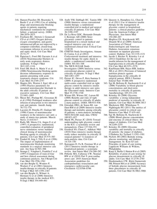 219

316. Hansen-Flaschen JH, Brazinsky S,
Basile C et al (1991) Use of sedating
drugs and neuromuscular blocking
agents in patients requiring
mechanical ventilation for respiratory
failure: a national survey. JAMA
266:2870–2875
317. Freebairn RC, Derrick J, Gomersall
CD et al (1997) Oxygen delivery,
oxygen consumption, and gastric
intramucosal pH are not improved by a
computer-controlled, closed-loop,
vecuronium infusion in severe sepsis
and septic shock. Crit Care Med
25:72–77
318. Papazian L, Forel JM, Gacouin A et al
(2010) Neuromuscular blockers in
early acute respiratory distress
syndrome. N Engl J Med
363:1107–1116
319. Forel JM, Roch A, Marin V et al
(2006) Neuromuscular blocking agents
decrease inﬂammatory response in
patients presenting with acute
respiratory distress syndrome. Crit
Care Med 34:2749–2757
320. Shapiro BA, Warren J, Egol AB et al
(1995) Practice parameters for
sustained neuromuscular blockade in
the adult critically ill patient: an
executive summary. Crit Care Med
23:1601–1605
321. Meyer KC, Prielipp RC, Grossman JE
et al (1994) Prolonged weakness after
infusion of atracurium in two intensive
care unit patients. Anesth Analg
78:772–774
322. Lacomis D, Petrella JT, Giuliani MJ
(1998) Causes of neuromuscular
weakness in the intensive care unit: a
study of ninety-two patients. Muscle
Nerve 21:610–617
323. Rudis MI, Sikora CA, Angus E et al
(1997) A prospective, randomized,
controlled evaluation of peripheral
nerve stimulation versus standard
clinical dosing of neuromuscular
blocking agents in critically ill
patients. Crit Care Med 25:575–583
324. Frankel H, Jeng J, Tilly E et al (1996)
The impact of implementation of
neuromuscular blockade monitoring
standards in a surgical intensive care
unit. Am Surg 62:503–506
325. Strange C, Vaughan L, Franklin C et al
(1997) Comparison of train-of-four
and best clinical assessment during
continuous paralysis. Am J Respir Crit
Care Med 156:1556–1561
326. van den Berghe G, Wouters P,
Weekers F et al (2001) Intensive
insulin therapy in critically ill patients.
N Engl J Med 345:1359–1367
327. van den Berghe G, Wilmer A,
Hermans G et al (2006) Intensive
insulin therapy in the medical ICU.
N Engl J Med 354:449–461

328. Arabi YM, Dabbagh OC, Tamim HM
(2008) Intensive versus conventional
insulin therapy: a randomized
controlled trial in medical and surgical
critically ill patients. Crit Care Med
36:3190–3197
329. De La Rosa GDC, Hernando Donado
J, Restrepo AH (2008) Strict
glycaemic control in patients
hospitalised in a mixed medical and
surgical intensive care unit: a
randomised clinical trial. Critical Care
12:R120
330. COIITSS Study Investigators, Annane
D, Cariou A et al (2012)
Corticosteroid treatment and intensive
insulin therapy for septic shock in
adults: a randomized controlled trial.
JAMA 303:341–348
331. The NICE-SUGAR Study
Investigators (2009) Intensive versus
conventional glucose control in
critically ill patients. N Engl J Med
360:1283–1297
332. Preiser JC, Devos P, Ruiz-Santana S
(2009) A prospective randomised
multi-centre controlled trial on tight
glucose control by intensive insulin
therapy in adult intensive care units:
the Glucontrol study. Intensive Care
Med 35:1738–1748
333. Wiener RS, Wiener DC, Larson RJ
(2008) Beneﬁts and risks of tight
glucose control in critically ill adults:
a meta-analysis. JAMA 300:933–936
334. Griesdale DEG, de Souza RJ, van
Dam RM et al (2009) Intensive insulin
therapy and mortality among critically
ill patients: a meta-analysis including
NICE-SUGAR study data. CMAJ
180:821–827
335. Marik PE, Preiser JC (2010) Toward
understanding tight glycemic control
in the ICU: a systematic review and
metaanalysis. Chest 137:544–551
336. Friedrich JO, Chant C, Adhikari NKJ
(2010) Does intensive insulin therapy
really reduce mortality in critically ill
surgical patients? A reanalysis of
meta-analytic data. Crit Care
14:324–330
337. Kansagara D, Fu R, Freeman M et al
(2011) Intensive insulin therapy in
hospitalized patients: a systematic
review. Ann Intern Med 154:268–282
338. Peberdy MA, Callaway CW, Neumar
RW et al (2010) Part 9: post-cardiac
arrest care: 2010 American Heart
Association guidelines for
cardiopulmonary resuscitation and
emergency cardiovascular care.
Circulation 122:S768–S786

339. Qaseem A, Humphrey LL, Chou R
et al (2011) Use of intensive insulin
therapy for the management of
glycemic control in hospitalized
patients: a clinical practice guideline
from the American College of
Physicians. Ann Intern Med
154:260–267
340. Moghissi ES, Korytkowski MT,
Dinardo M et al (2009) American
Association of Clinical
Endocrinologists and American
Diabetes Association consensus
statement on inpatient glycemic
control. Diabetes Care 32:1119–1131
341. Jacobi J, Bircher N, Krinsley J et al
(2012) Guidelines for the use of
insulin infusion for the management of
hyperglycemia in critically ill patients.
Crit Care Med 40:3251–3276
342. Kauffmann RM, Hayes RM, Jenkins
JM et al (2011) Provision of balanced
nutrition protects against
hypoglycemia in the critically ill
surgical patient. JPEN J Parenter
Enteral Nutr 35:686–694
343. Egi M, Bellomo R, Stachowski E et al
(2006) Variability in blood glucose
concentrations and short-term
mortality in critically ill patients.
Anesthesiology 105:233–234
344. Krinsley JS (2008) Glycemic
variability: a strong independent
predictor of mortality in critically ill
patients. Crit Care Med 36:3008–3013
345. Mackenzie IMJ, Whitehouse T,
Nightingale PG (2011) The metrics of
glycaemic control in critical care.
Intensive Care Med 37:435–443
346. Egi M, Bellomo R, Stachowski E
(2008) Blood glucose concentration
and outcome of critical illness: the
impact of diabetes. Crit Care Med
36:2249–2255
347. Krinsley JS (2009) Glycemic
variability and mortality in critically
ill patients: the impact of diabetes.
J Diabetes Sci Technol 3:1292–1301
348. Nichols JH (2002) Bedside testing,
glucose monitoring, and diabetes
management. In: Kost GJ (ed)
Principles of point of care testing.
Lippincott Williams & Wilkins,
Philadelphia
349. Kanji S, Bufﬁe J, Hutton B et al (2005)
Reliability of point-of-care testing for
glucose measurement in critically ill
adults. Crit Care Med 33:2778–2785
350. Hoedemaekers CW, Klein Gunnewiek
JM, Prinsen MA et al (2008) Accuracy
of bedside glucose measurement from
three glucometers in critically ill
patients. Crit Care Med 36:3062–3066

 