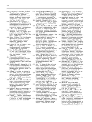 222

415. Lin P, Chang C, Hsu P et al (2010)
The efﬁcacy and safety of proton
pump inhibitors vs histamine-2
receptor antagonists for stress ulcer
bleeding prophylaxis among critical
care patients: a meta-analysis. Crit
Care Med 38:1197–1205
416. Pongprasobchai S, Kridkratoke S,
Nopmaneejumruslers C (2009) Proton
pump inhibitors for the prevention of
stress-related mucosal disease in
critically-ill patients: a meta-analysis.
J Med Assoc Thai 92:632–637
417. Alhazzani W, Alshahrani M,
Moayyedi P et al (2012) Stress ulcer
prophylaxis in critically ill patients:
review of the evidence. Pol Arch Med
Wewn 122:107–114
418. Moore EE, Jones TN (1986) Beneﬁts
of immediate jejunostomy feeding
after major abdominal trauma: a
prospective, randomized study.
J Trauma 26:874–881
419. Chiarelli A, Enzi G, Casadei A et al
(1990) Very early nutrition
supplementation in burned patients.
Am J Clin Nutr 51:1035–1039
420. Eyer SD, Micon LT, Konstantinides
FN et al (1993) Early enteral feeding
does not attenuate metabolic response
after blunt trauma. J Trauma
34:639–643
421. Chuntrasakul C, Siltharm S,
Chinswangwatanakul V et al (1996)
Early nutritional support in severe
traumatic patients. J Med Assoc Thai
79:21–26
422. Singh G, Ram RP, Khanna SK (1998)
Early postoperative enteral feeding in
patients with nontraumatic intestinal
perforation and peritonitis. J Am Coll
Surg 187:142–146
423. Kompan L, Kremzar B, Gadzijev E
et al (1999) Effects of early enteral
nutrition on intestinal permeability and
the development of multiple organ
failure after multiple injury. Intensive
Care Med 25:157–161
424. Minard G, Kudsk KA, Melton S et al
(2000) Early versus delayed feeding
with an immune-enhancing diet in
patients with severe head injuries.
JPEN J Parenter Enteral Nutr
24:145–149
425. Pupelis G, Selga G, Austrums E et al
(2001) Jejunal feeding, even when
instituted late, improves outcomes in
patients with severe pancreatitis and
peritonitis. Nutrition 17:91–94
426. Kompan L, Vidmar G, Spindler-Vesel
A et al (2004) Is early enteral nutrition
a risk factor for gastric intolerance and
pneumonia? Clin Nutr 23:527–532

427. Nguyen NQ, Fraser RJ, Bryant LK
et al (2008) The impact of delaying
enteral feeding on gastric emptying,
plasma cholecystokinin, and peptide
YY concentrations in critically ill
patients. Crit Care Med 36:1469–1474
428. Marik PE, Zaloga GP (2001) Early
enteral nutrition in acutely ill patients:
a systematic review. Crit Care Med
29:2264–2270
429. Heyland DK, Dhaliwal R, Drover JW
et al (2003) Canadian clinical practice
guidelines for nutrition support in
mechanically ventilated, critically ill
adult patients. JPEN J Parenter Enteral
Nutr 27:355–373
430. Doig GS, Heighes PT, Simpson F et al
(2009) Early enteral nutrition,
provided within 24 hours of injury or
intensive care unit admission,
signiﬁcantly reduces mortality in
critically ill patients: a meta-analysis
of randomised controlled trials.
Intensive Care Med 35:2018–2027
431. Taylor SJ, Fettes SB, Jewkes C et al
(1999) Prospective, randomized,
controlled trial to determine the effect
of early enhanced enteral nutrition on
clinical outcome in mechanically
ventilated patients suffering head
injury. Crit Care Med 27:2525–2531
432. Ibrahim EH, Mehringer L, Prentice D
et al (2002) Early versus late enteral
feeding of mechanically ventilated
patients: results of a clinical trial.
JPEN J Parenter Enteral Nutr
26:174–181
433. Rice TW, Mogan S, Hays MA et al
(2011) Randomized trial of initial
trophic versus full-energy enteral
nutrition in mechanically ventilated
patients with acute respiratory failure.
Crit Care Med 39:967–974
434. National Heart, Lung, and Blood
Institute Acute Respiratory Distress
Syndrome (ARDS) Clinical Trials
Network, Rice TW, Wheeler AP,
Thompson BT et al (2012) Trophic vs
full enteral feeding in patients with
acute lung injury: the EDEN
randomized trial. JAMA 137:795–803
435. Arabi YM, Tamim HM, Dhar GS et al
(2011) Permissive underfeeding and
intensive insulin therapy in critically
ill patients: a randomized controlled
trial. Am J Clin Nutr 93:569–577
436. Cerra FB, McPherson JP,
Konstantinides FN et al (1988) Enteral
nutrition does not prevent multiple
organ failure syndrome (MOFS) after
sepsis. Surgery 104:727–733
437. Heyland DK, MacDonald S, Keefe L
et al (1998) Total parenteral nutrition
in the critically ill patient: a metaanalysis. JAMA 280:2013–2019

438. Braunschweig CL, Levy P, Sheean
PM et al (2001) Enteral compared with
parenteral nutrition: a meta-analysis.
Am J Clin Nutr 74:534–542
439. Gramlich L, Kichian K, Pinilla J et al
(2004) Does enteral nutrition
compared to parenteral nutrition result
in better outcomes in critically ill adult
patients? A systematic review of the
literature. Nutrition 20:843–848
440. Dhaliwal R, Jurewitsch B, Harrietha D
et al (2004) Combination enteral and
parenteral nutrition in critically ill
patients: harmful or beneﬁcial? A
systematic review of the evidence.
Intensive Care Med 30:1666–1671
441. Peter JV, Moran JL, Phillips-Hughes J
(2005) A meta-analysis of treatment
outcomes of early enteral versus early
parenteral nutrition in hospitalized
patients. Crit Care Med 33:213–220
442. Simpson F, Doig GS (2005) Parenteral
vs. enteral nutrition in the critically ill
patient: a meta-analysis of trials using
the intention to treat principle.
Intensive Care Med 31:12–23
443. Koretz RL, Avenell A, Lipman TO
et al (2007) Does enteral nutrition
affect clinical outcome? A systematic
review of the randomized trials. Am J
Gastroenterol 102:412–429 (quiz 468)
444. Casaer MP, Mesotten D, Hermans G
et al (2011) Early versus late
parenteral nutrition in critically ill
adults. N Engl J Med 365:506–517
445. Beale RJ, Bryg DJ, Bihari DJ (1999)
Immunonutrition in the critically ill: a
systematic review of clinical outcome.
Crit Care Med 27:2799–2805
446. Heyland DK, Novak F, Drover JW
et al (2001) Should immunonutrition
become routine in critically ill
patients? A systematic review of the
evidence. JAMA 286:944–953
447. Montejo JC, Zarazaga A, LopezMartinez J et al (2003)
Immunonutrition in the intensive care
unit: a systematic review and
consensus statement. Clin Nutr
22:221–233
448. Marik PE, Zaloga GP (2008)
Immunonutrition in critically ill
patients: a systematic review and
analysis of the literature. Intensive
Care Med 34:1980–1990
449. Kieft H, Roos AN, van Drunen JD
et al (2005) Clinical outcome of
immunonutrition in a heterogeneous
intensive care population. Intensive
Care Med 31:524–532
450. Tugrul S, Ozcan PE, Akinci IO et al
(2004) The effects of immunonutrition
on the development of nosocomial
infections and on clinical outcome in
critically ill patients [in Turkish]. Ulus
Travma Acil Cerrahi Derg 10:89–96

 