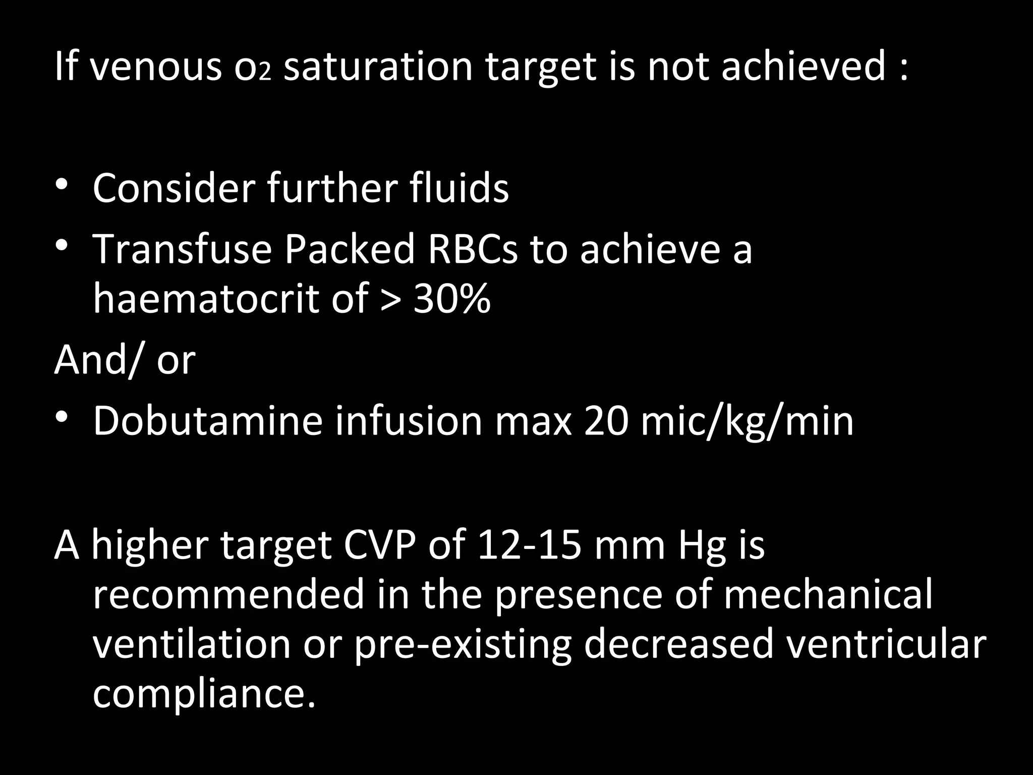 If venous o2 saturation target is not achieved :
• Consider further fluids
• Transfuse Packed RBCs to achieve a
haematocrit of > 30%
And/ or
• Dobutamine infusion max 20 mic/kg/min
A higher target CVP of 12-15 mm Hg is
recommended in the presence of mechanical
ventilation or pre-existing decreased ventricular
compliance.
 
