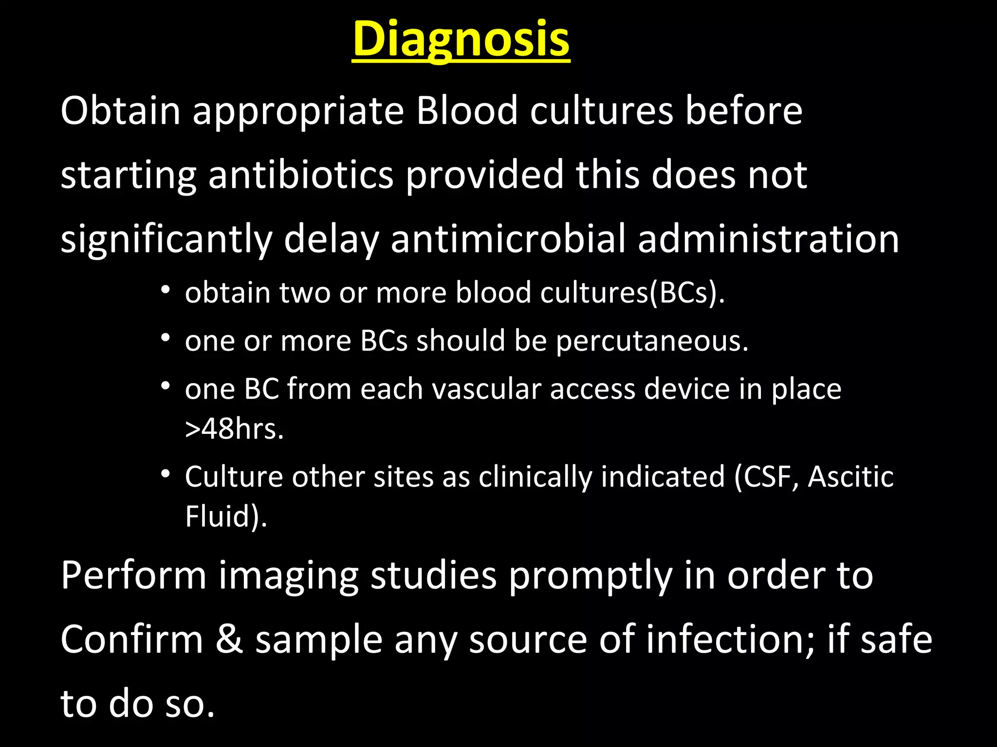 Diagnosis
Obtain appropriate Blood cultures before
starting antibiotics provided this does not
significantly delay antimicrobial administration
• obtain two or more blood cultures(BCs).
• one or more BCs should be percutaneous.
• one BC from each vascular access device in place
>48hrs.
• Culture other sites as clinically indicated (CSF, Ascitic
Fluid).
Perform imaging studies promptly in order to
Confirm & sample any source of infection; if safe
to do so.
 