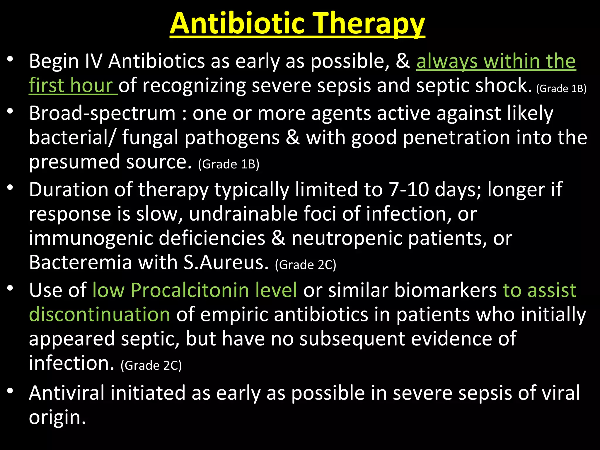 Antibiotic Therapy
• Begin IV Antibiotics as early as possible, & always within the
first hour of recognizing severe sepsis and septic shock.(Grade 1B)
• Broad-spectrum : one or more agents active against likely
bacterial/ fungal pathogens & with good penetration into the
presumed source. (Grade 1B)
• Duration of therapy typically limited to 7-10 days; longer if
response is slow, undrainable foci of infection, or
immunogenic deficiencies & neutropenic patients, or
Bacteremia with S.Aureus. (Grade 2C)
• Use of low Procalcitonin level or similar biomarkers to assist
discontinuation of empiric antibiotics in patients who initially
appeared septic, but have no subsequent evidence of
infection. (Grade 2C)
• Antiviral initiated as early as possible in severe sepsis of viral
origin.
 