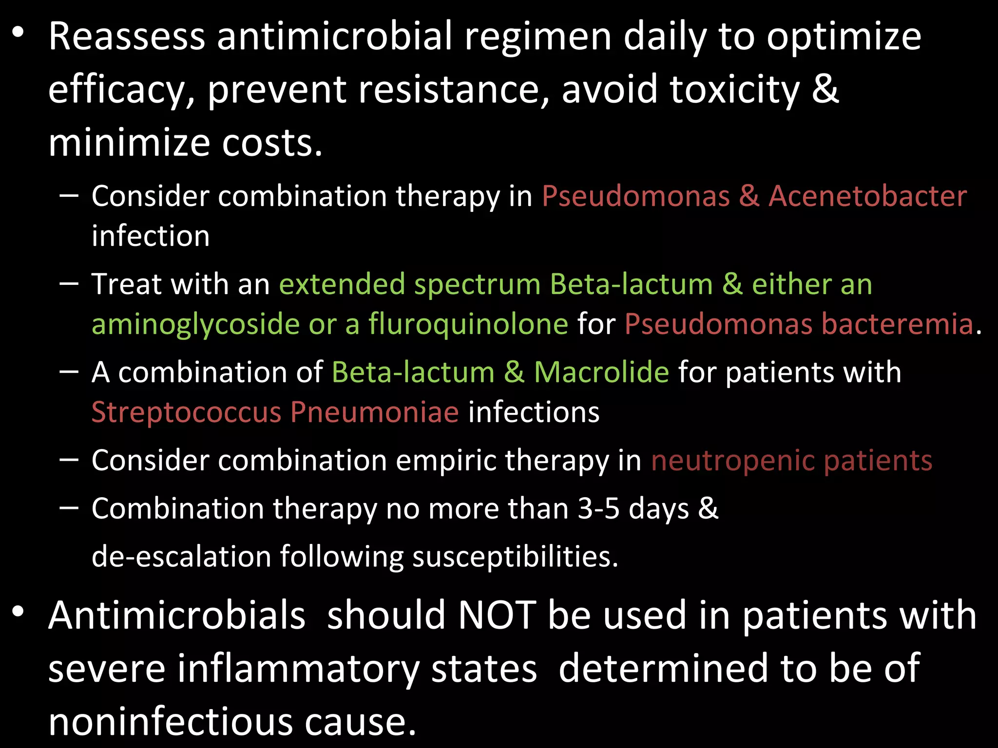 • Reassess antimicrobial regimen daily to optimize
efficacy, prevent resistance, avoid toxicity &
minimize costs.
– Consider combination therapy in Pseudomonas & Acenetobacter
infection
– Treat with an extended spectrum Beta-lactum & either an
aminoglycoside or a fluroquinolone for Pseudomonas bacteremia.
– A combination of Beta-lactum & Macrolide for patients with
Streptococcus Pneumoniae infections
– Consider combination empiric therapy in neutropenic patients
– Combination therapy no more than 3-5 days &
de-escalation following susceptibilities.
• Antimicrobials should NOT be used in patients with
severe inflammatory states determined to be of
noninfectious cause.
 
