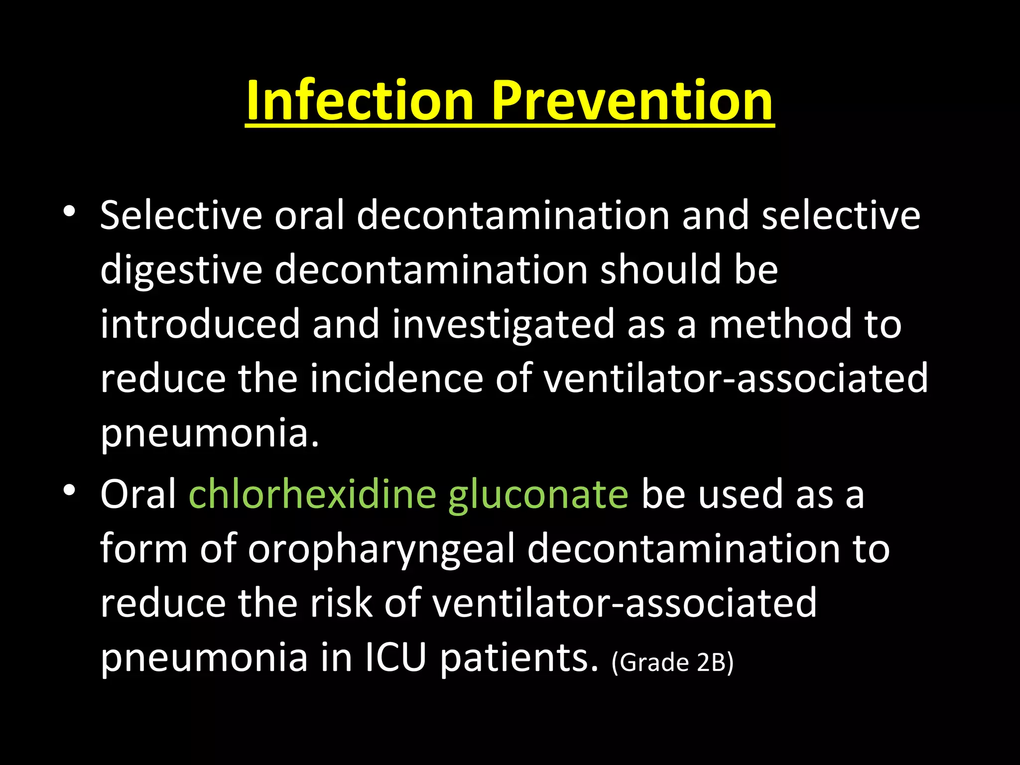 Infection Prevention
• Selective oral decontamination and selective
digestive decontamination should be
introduced and investigated as a method to
reduce the incidence of ventilator-associated
pneumonia.
• Oral chlorhexidine gluconate be used as a
form of oropharyngeal decontamination to
reduce the risk of ventilator-associated
pneumonia in ICU patients. (Grade 2B)
 