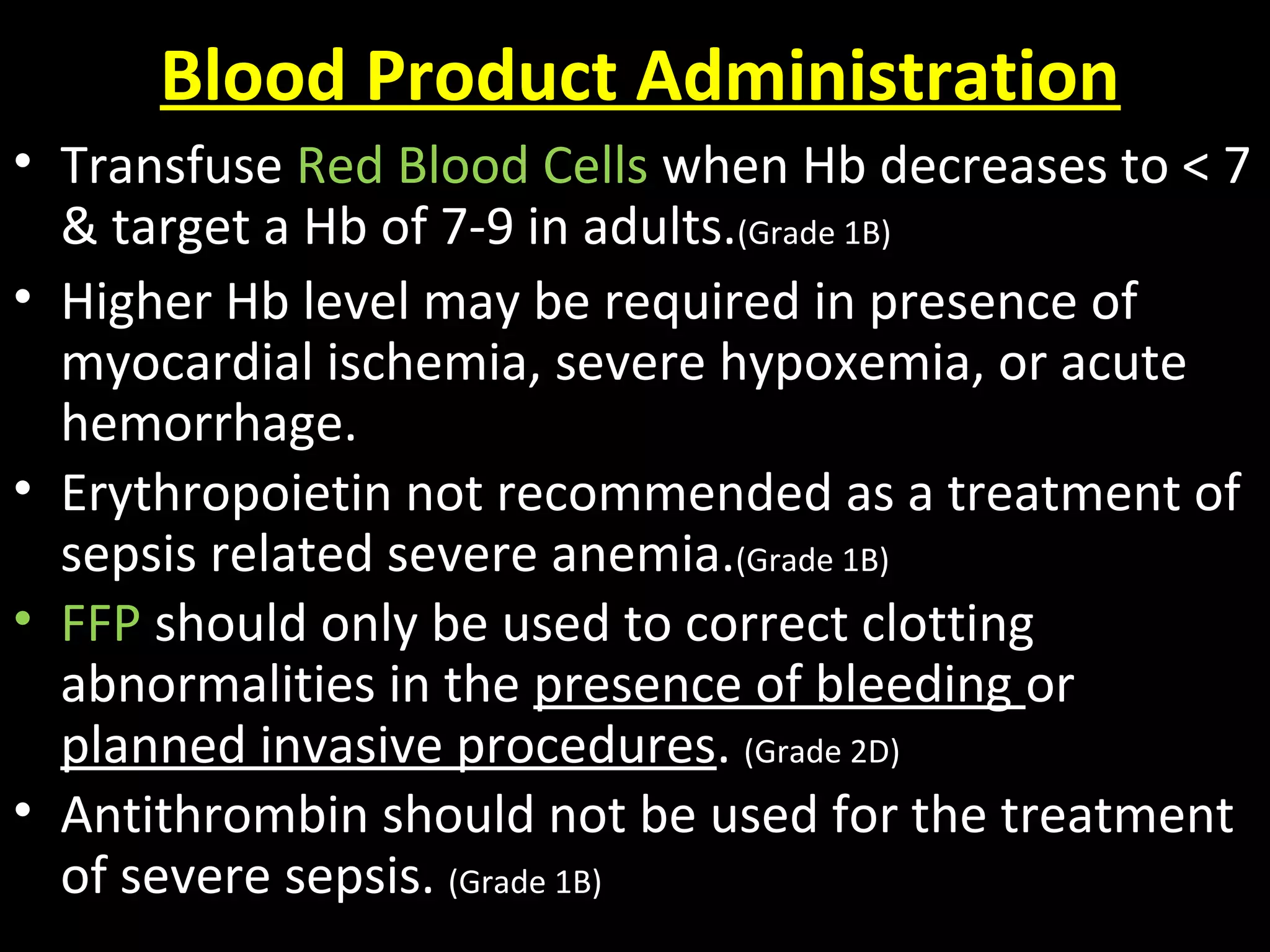 Blood Product Administration
• Transfuse Red Blood Cells when Hb decreases to < 7
& target a Hb of 7-9 in adults.(Grade 1B)
• Higher Hb level may be required in presence of
myocardial ischemia, severe hypoxemia, or acute
hemorrhage.
• Erythropoietin not recommended as a treatment of
sepsis related severe anemia.(Grade 1B)
• FFP should only be used to correct clotting
abnormalities in the presence of bleeding or
planned invasive procedures. (Grade 2D)
• Antithrombin should not be used for the treatment
of severe sepsis. (Grade 1B)
 