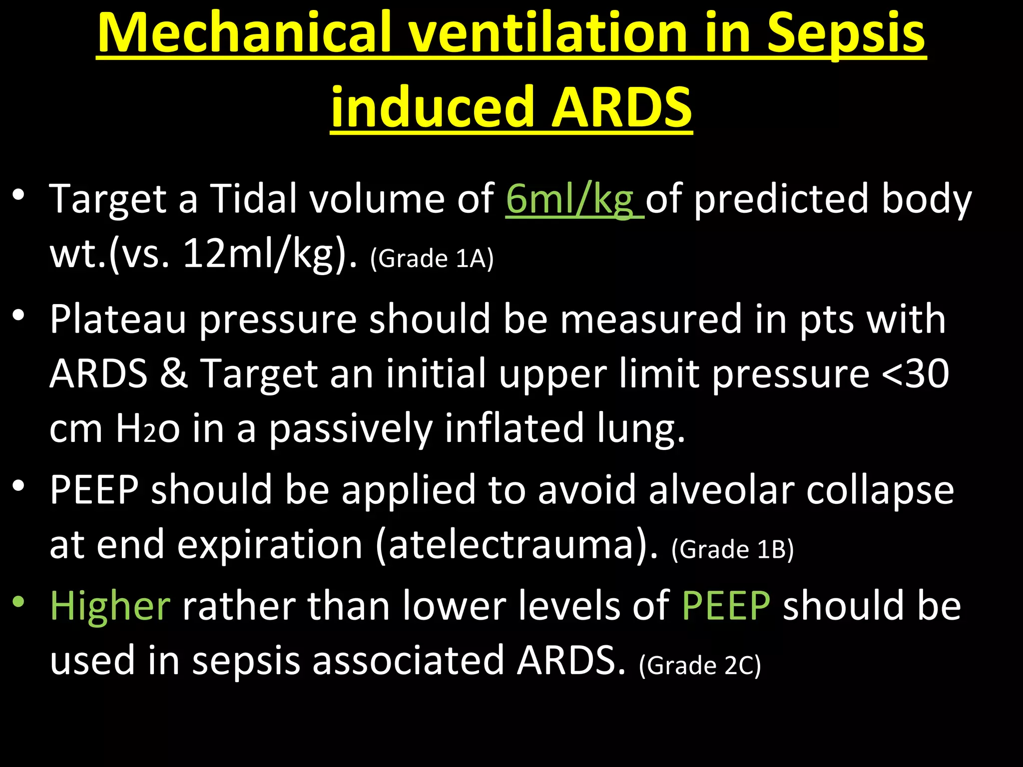 Mechanical ventilation in Sepsis
induced ARDS
• Target a Tidal volume of 6ml/kg of predicted body
wt.(vs. 12ml/kg). (Grade 1A)
• Plateau pressure should be measured in pts with
ARDS & Target an initial upper limit pressure <30
cm H2o in a passively inflated lung.
• PEEP should be applied to avoid alveolar collapse
at end expiration (atelectrauma). (Grade 1B)
• Higher rather than lower levels of PEEP should be
used in sepsis associated ARDS. (Grade 2C)
 