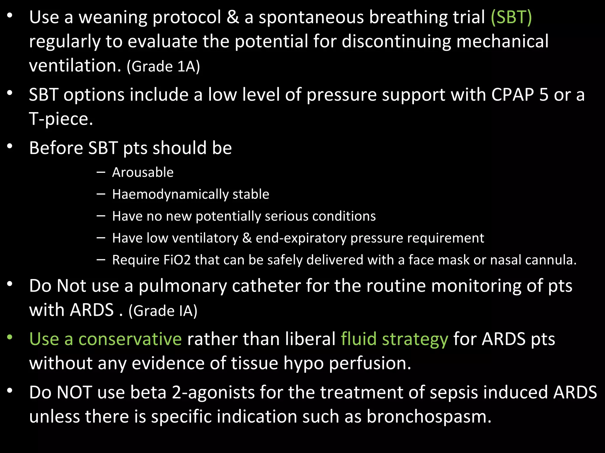 • Use a weaning protocol & a spontaneous breathing trial (SBT)
regularly to evaluate the potential for discontinuing mechanical
ventilation. (Grade 1A)
• SBT options include a low level of pressure support with CPAP 5 or a
T-piece.
• Before SBT pts should be
– Arousable
– Haemodynamically stable
– Have no new potentially serious conditions
– Have low ventilatory & end-expiratory pressure requirement
– Require FiO2 that can be safely delivered with a face mask or nasal cannula.
• Do Not use a pulmonary catheter for the routine monitoring of pts
with ARDS . (Grade IA)
• Use a conservative rather than liberal fluid strategy for ARDS pts
without any evidence of tissue hypo perfusion.
• Do NOT use beta 2-agonists for the treatment of sepsis induced ARDS
unless there is specific indication such as bronchospasm.
 
