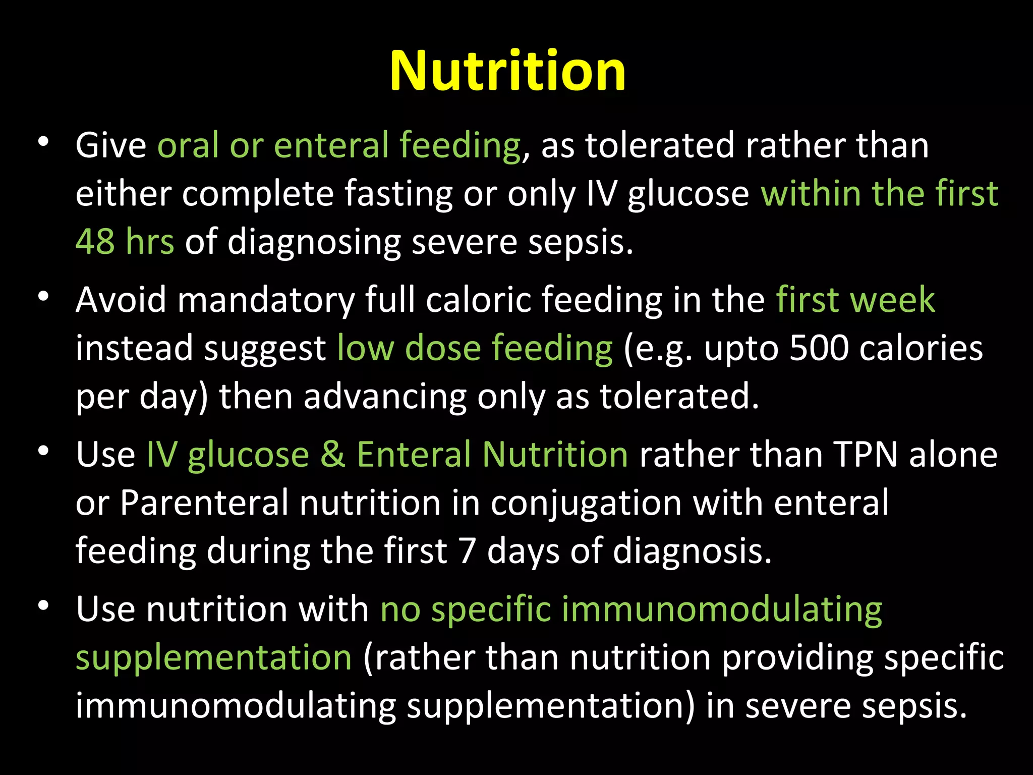 Nutrition
• Give oral or enteral feeding, as tolerated rather than
either complete fasting or only IV glucose within the first
48 hrs of diagnosing severe sepsis.
• Avoid mandatory full caloric feeding in the first week
instead suggest low dose feeding (e.g. upto 500 calories
per day) then advancing only as tolerated.
• Use IV glucose & Enteral Nutrition rather than TPN alone
or Parenteral nutrition in conjugation with enteral
feeding during the first 7 days of diagnosis.
• Use nutrition with no specific immunomodulating
supplementation (rather than nutrition providing specific
immunomodulating supplementation) in severe sepsis.
 