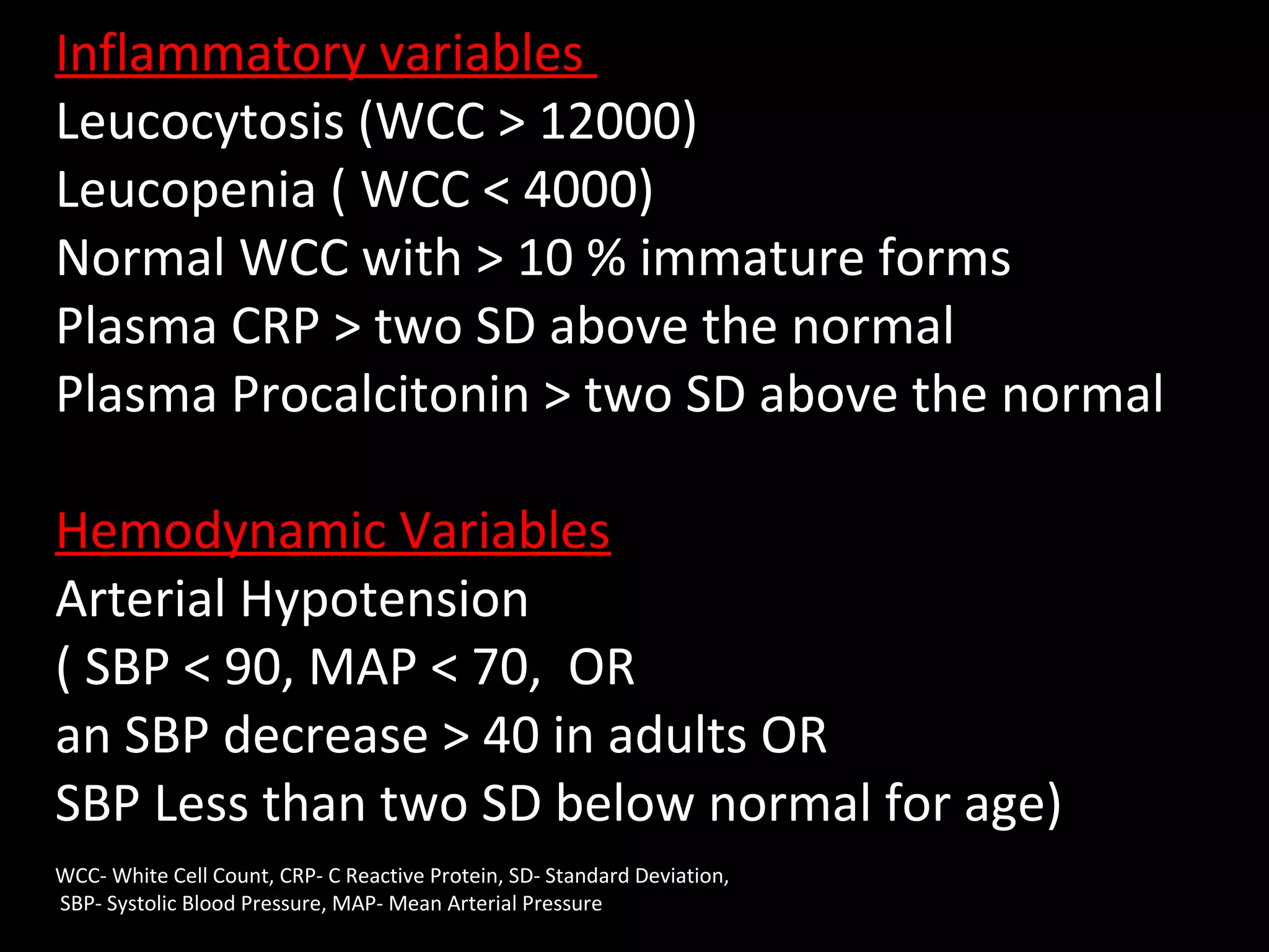 Inflammatory variables
Leucocytosis (WCC > 12000)
Leucopenia ( WCC < 4000)
Normal WCC with > 10 % immature forms
Plasma CRP > two SD above the normal
Plasma Procalcitonin > two SD above the normal
Hemodynamic Variables
Arterial Hypotension
( SBP < 90, MAP < 70, OR
an SBP decrease > 40 in adults OR
SBP Less than two SD below normal for age)
WCC- White Cell Count, CRP- C Reactive Protein, SD- Standard Deviation,
SBP- Systolic Blood Pressure, MAP- Mean Arterial Pressure
 