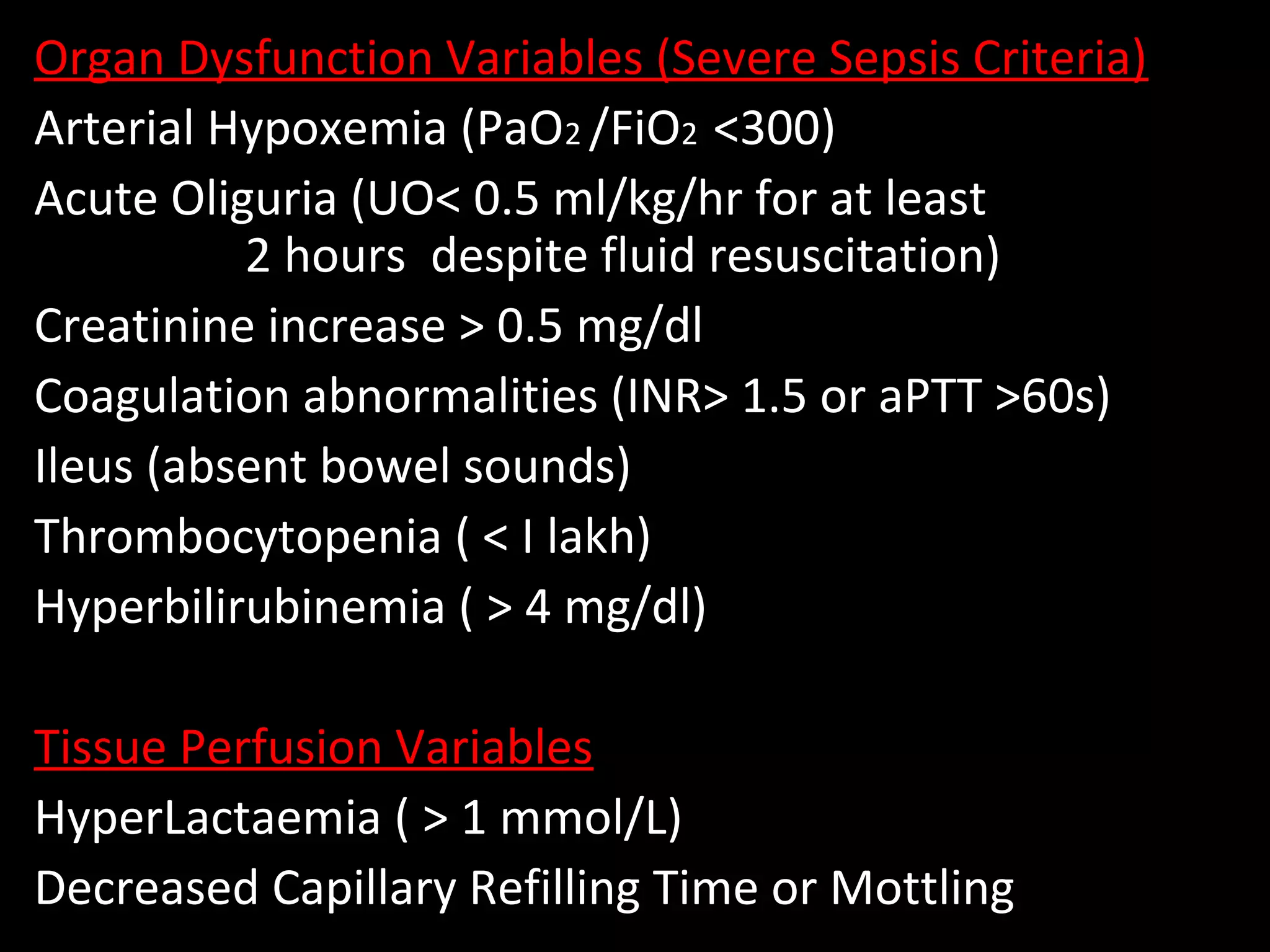 Organ Dysfunction Variables (Severe Sepsis Criteria)
Arterial Hypoxemia (PaO2 /FiO2 <300)
Acute Oliguria (UO< 0.5 ml/kg/hr for at least
2 hours despite fluid resuscitation)
Creatinine increase > 0.5 mg/dl
Coagulation abnormalities (INR> 1.5 or aPTT >60s)
Ileus (absent bowel sounds)
Thrombocytopenia ( < I lakh)
Hyperbilirubinemia ( > 4 mg/dl)
Tissue Perfusion Variables
HyperLactaemia ( > 1 mmol/L)
Decreased Capillary Refilling Time or Mottling
 