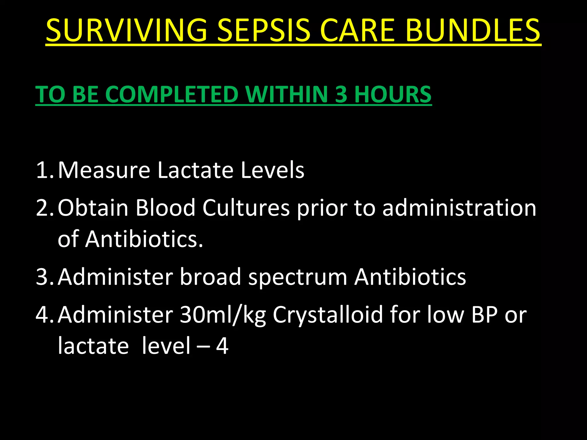 SURVIVING SEPSIS CARE BUNDLES
TO BE COMPLETED WITHIN 3 HOURS
1.Measure Lactate Levels
2.Obtain Blood Cultures prior to administration
of Antibiotics.
3.Administer broad spectrum Antibiotics
4.Administer 30ml/kg Crystalloid for low BP or
lactate level – 4
 