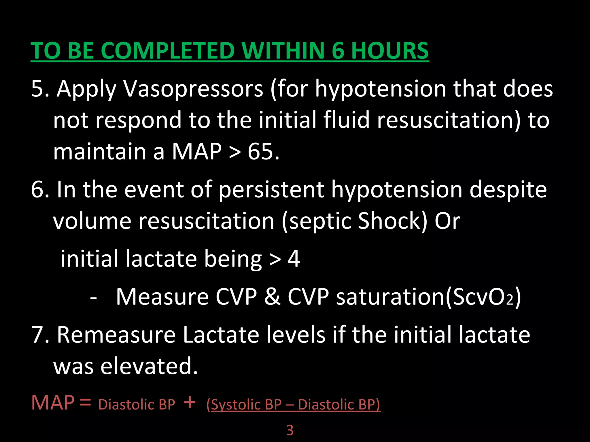 TO BE COMPLETED WITHIN 6 HOURS
5. Apply Vasopressors (for hypotension that does
not respond to the initial fluid resuscitation) to
maintain a MAP > 65.
6. In the event of persistent hypotension despite
volume resuscitation (septic Shock) Or
initial lactate being > 4
- Measure CVP & CVP saturation(ScvO2)
7. Remeasure Lactate levels if the initial lactate
was elevated.
MAP = Diastolic BP + (Systolic BP – Diastolic BP)
3
 