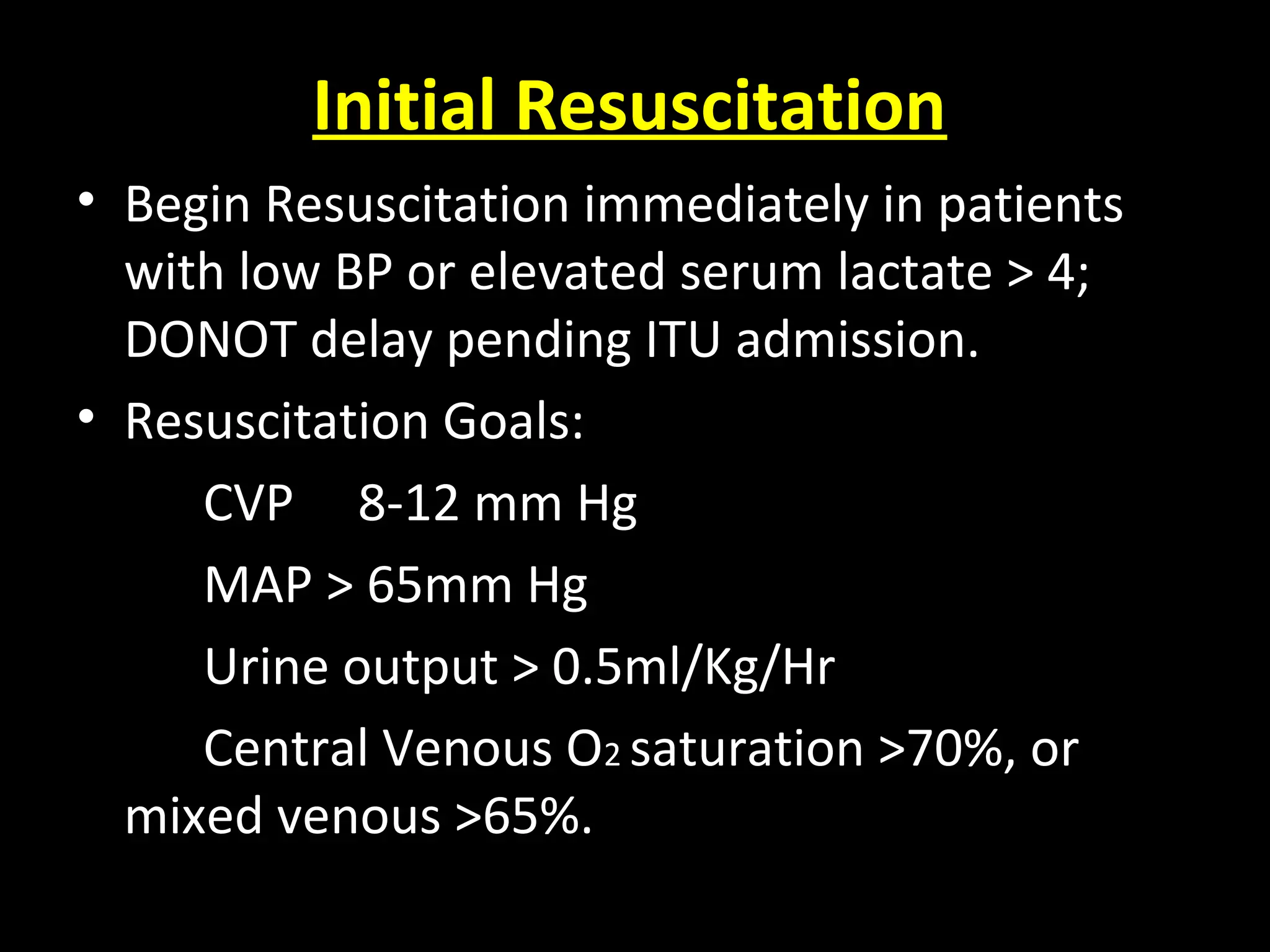 Initial Resuscitation
• Begin Resuscitation immediately in patients
with low BP or elevated serum lactate > 4;
DONOT delay pending ITU admission.
• Resuscitation Goals:
CVP 8-12 mm Hg
MAP > 65mm Hg
Urine output > 0.5ml/Kg/Hr
Central Venous O2 saturation >70%, or
mixed venous >65%.
 