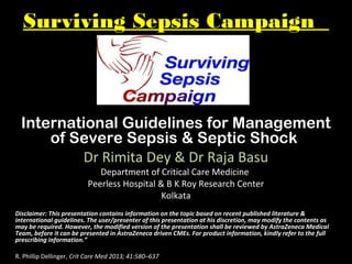 Surviving Sepsis Campaign
International Guidelines for Management
of Severe Sepsis & Septic Shock
Dr Rimita Dey & Dr Raja Basu
Department of Critical Care Medicine
Peerless Hospital & B K Roy Research Center
Kolkata
Disclaimer: This presentation contains information on the topic based on recent published literature &
international guidelines. The user/presenter of this presentation at his discretion, may modify the contents as
may be required. However, the modified version of the presentation shall be reviewed by AstraZeneca Medical
Team, before it can be presented in AstraZeneca driven CMEs. For product information, kindly refer to the full
prescribing information.”
R. Phillip Dellinger, Crit Care Med 2013; 41:580–637
 