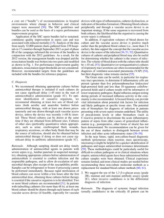 174



a core set (‘‘bundle’’) of recommendations in hospital            devices with signs of inﬂammation, catheter dysfunction, or
environments where change in behavior and clinical                indicators of thrombus formation). Obtaining blood cultures
impact were measured [50]. The SSC guidelines and                 peripherally and through a vascular access device is an
bundles can be used as the basis of a sepsis performance          important strategy. If the same organism is recovered from
improvement program.                                              both cultures, the likelihood that the organism is causing the
    Application of the SSC sepsis bundles led to sustained,       severe sepsis is enhanced.
continuous quality improvement in sepsis care and was                 In addition, if equivalent volumes of blood drawn for
associated with reduced mortality [15]. Analysis of the data      culture and the vascular access device is positive much
from nearly 32,000 patient charts gathered from 239 hospi-        earlier than the peripheral blood culture (i.e., more than 2 h
tals in 17 countries through September 2011 as part of phase      earlier), the data support the concept that the vascular access
III of the campaign informed the revision of the bundles in       device is the source of the infection [36, 51, 52]. Quantitative
conjunction with the 2012 guidelines. As a result, for the        cultures of catheter and peripheral blood may also be useful
2012 version, the management bundle was dropped and the           for determining whether the catheter is the source of infec-
resuscitation bundle was broken into two parts and modiﬁed        tion. The volume of blood drawn with the culture tube should
as shown in Fig. 1. For performance improvement quality           be C10 mL [53]. Quantitative (or semiquantitative) cultures
indicators, resuscitation target thresholds are not considered.   of respiratory tract secretions are often recommended for the
However, recommended targets from the guidelines are              diagnosis of ventilator-associated pneumonia (VAP) [54],
included with the bundles for reference purposes.                 but their diagnostic value remains unclear [55].
                                                                      The Gram stain can be useful, in particular for respira-
                                                                  tory tract specimens, to determine if inﬂammatory cells are
C. Diagnosis
                                                                  present (greater than ﬁve polymorphonuclear leukocytes/
1. We recommend obtaining appropriate cultures before             high-powered ﬁeld and less than 10 squamous cells/low-
   antimicrobial therapy is initiated if such cultures do         powered ﬁeld) and if culture results will be informative of
   not cause signiﬁcant delay ([45 min) in the start of           lower respiratory pathogens. Rapid inﬂuenza antigen testing
   antimicrobial(s) administration (grade 1C). To opti-           during periods of increased inﬂuenza activity in the com-
   mize identiﬁcation of causative organisms, we                  munity is also recommended. A focused history can provide
   recommend obtaining at least two sets of blood cul-            vital information about potential risk factors for infection
   tures (both aerobic and anaerobic bottles) before              and likely pathogens at speciﬁc tissue sites. The potential
   antimicrobial therapy, with at least one drawn percu-          role of biomarkers for diagnosis of infection in patients
   taneously and one drawn through each vascular access           presenting with severe sepsis remains undeﬁned. The utility
   device, unless the device was recently (48 h) inser-          of procalcitonin levels or other biomarkers (such as
   ted. These blood cultures can be drawn at the same             C-reactive protein) to discriminate the acute inﬂammatory
   time if they are obtained from different sites. Cultures       pattern of sepsis from other causes of generalized inﬂam-
   of other sites (preferably quantitative where appropri-        mation (e.g., postoperative, other forms of shock) has not
   ate), such as urine, cerebrospinal ﬂuid, wounds,               been demonstrated. No recommendation can be given for
   respiratory secretions, or other body ﬂuids that may be        the use of these markers to distinguish between severe
   the source of infection, should also be obtained before        infection and other acute inﬂammatory states [56–58].
   antimicrobial therapy if doing so does not cause sig-              In the near future, rapid, non-culture-based diagnostic
   niﬁcant delay in antibiotic administration (grade 1C).         methods (polymerase chain reaction, mass spectroscopy,
                                                                  microarrays) might be helpful for a quicker identiﬁcation of
Rationale. Although sampling should not delay timely              pathogens and major antimicrobial resistance determinants
administration of antimicrobial agents in patients with           [59]. These methodologies could be particularly useful for
severe sepsis (e.g., lumbar puncture in suspected meningi-        difﬁcult-to-culture pathogens or in clinical situations where
tis), obtaining appropriate cultures before administration of     empiric antimicrobial agents have been administered before
antimicrobials is essential to conﬁrm infection and the           culture samples were been obtained. Clinical experience
responsible pathogens, and to allow de-escalation of anti-        remains limited, and more clinical studies are needed before
microbial therapy after receipt of the susceptibility proﬁle.     recommending these non-culture molecular methods as a
Samples can be refrigerated or frozen if processing cannot        replacement for standard blood culture methods [60, 61].
be performed immediately. Because rapid sterilization of
blood cultures can occur within a few hours after the ﬁrst 2. We suggest the use of the 1,3 b-D-glucan assay (grade
antimicrobial dose, obtaining those cultures before therapy     2B), mannan and anti-mannan antibody assays (grade
is essential if the causative organism is to be identiﬁed. Two  2C), when invasive candidiasis is in the differential
or more blood cultures are recommended [51]. In patients        diagnosis of infection.
with indwelling catheters (for more than 48 h), at least one
blood culture should be drawn through each lumen of each Rationale. The diagnosis of systemic fungal infection
vascular access device (if feasible, especially for vascular (usually candidiasis) in the critically ill patient can be
 