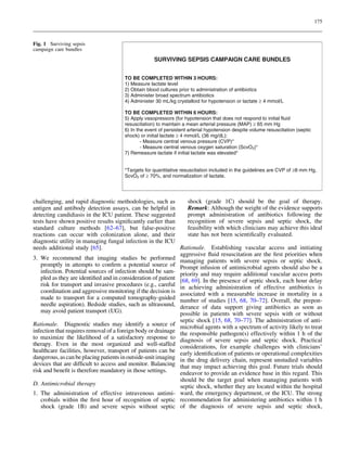 175



Fig. 1 Surviving sepsis
campaign care bundles

                                                   SURVIVING SEPSIS CAMPAIGN CARE BUNDLES


                                      TO BE COMPLETED WITHIN 3 HOURS:
                                      1) Measure lactate level
                                      2) Obtain blood cultures prior to administration of antibiotics
                                      3) Administer broad spectrum antibiotics
                                      4) Administer 30 mL/kg crystalloid for hypotension or lactate ≥ 4 mmol/L

                                      TO BE COMPLETED WITHIN 6 HOURS:
                                      5) Apply vasopressors (for hypotension that does not respond to initial fluid
                                      resuscitation) to maintain a mean arterial pressure (MAP) ≥ 65 mm Hg
                                      6) In the event of persistent arterial hypotension despite volume resuscitation (septic
                                      shock) or initial lactate ≥ 4 mmol/L (36 mg/dL):
                                              - Measure central venous pressure (CVP)*
                                              - Measure central venous oxygen saturation (ScvO2)*
                                      7) Remeasure lactate if initial lactate was elevated*


                                      *Targets for quantitative resuscitation included in the guidelines are CVP of ≥8 mm Hg,
                                      ScvO2 of ≥ 70%, and normalization of lactate.




challenging, and rapid diagnostic methodologies, such as          shock (grade 1C) should be the goal of therapy.
antigen and antibody detection assays, can be helpful in          Remark: Although the weight of the evidence supports
detecting candidiasis in the ICU patient. These suggested         prompt administration of antibiotics following the
tests have shown positive results signiﬁcantly earlier than       recognition of severe sepsis and septic shock, the
standard culture methods [62–67], but false-positive              feasibility with which clinicians may achieve this ideal
reactions can occur with colonization alone, and their            state has not been scientiﬁcally evaluated.
diagnostic utility in managing fungal infection in the ICU
needs additional study [65].                                   Rationale. Establishing vascular access and initiating
                                                               aggressive ﬂuid resuscitation are the ﬁrst priorities when
3. We recommend that imaging studies be performed managing patients with severe sepsis or septic shock.
    promptly in attempts to conﬁrm a potential source of Prompt infusion of antimicrobial agents should also be a
    infection. Potential sources of infection should be sam- priority and may require additional vascular access ports
    pled as they are identiﬁed and in consideration of patient [68, 69]. In the presence of septic shock, each hour delay
    risk for transport and invasive procedures (e.g., careful in achieving administration of effective antibiotics is
    coordination and aggressive monitoring if the decision is associated with a measurable increase in mortality in a
    made to transport for a computed tomography-guided number of studies [15, 68, 70–72]. Overall, the prepon-
    needle aspiration). Bedside studies, such as ultrasound, derance of data support giving antibiotics as soon as
    may avoid patient transport (UG).                          possible in patients with severe sepsis with or without
                                                               septic shock [15, 68, 70–77]. The administration of anti-
Rationale. Diagnostic studies may identify a source of microbial agents with a spectrum of activity likely to treat
infection that requires removal of a foreign body or drainage the responsible pathogen(s) effectively within 1 h of the
to maximize the likelihood of a satisfactory response to diagnosis of severe sepsis and septic shock. Practical
therapy. Even in the most organized and well-staffed considerations, for example challenges with clinicians’
healthcare facilities, however, transport of patients can be early identiﬁcation of patients or operational complexities
dangerous, as can be placing patients in outside-unit imaging in the drug delivery chain, represent unstudied variables
devices that are difﬁcult to access and monitor. Balancing that may impact achieving this goal. Future trials should
risk and beneﬁt is therefore mandatory in those settings.      endeavor to provide an evidence base in this regard. This
                                                               should be the target goal when managing patients with
D. Antimicrobial therapy                                       septic shock, whether they are located within the hospital
1. The administration of effective intravenous antimi- ward, the emergency department, or the ICU. The strong
    crobials within the ﬁrst hour of recognition of septic recommendation for administering antibiotics within 1 h
    shock (grade 1B) and severe sepsis without septic of the diagnosis of severe sepsis and septic shock,
 