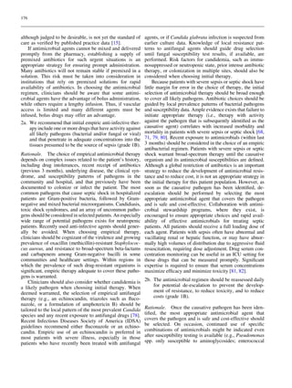 176



although judged to be desirable, is not yet the standard of     agents, or if Candida glabrata infection is suspected from
care as veriﬁed by published practice data [15].                earlier culture data. Knowledge of local resistance pat-
    If antimicrobial agents cannot be mixed and delivered       terns to antifungal agents should guide drug selection
promptly from the pharmacy, establishing a supply of            until fungal susceptibility test results, if available, are
premixed antibiotics for such urgent situations is an           performed. Risk factors for candidemia, such as immu-
appropriate strategy for ensuring prompt administration.        nosuppressed or neutropenic state, prior intense antibiotic
Many antibiotics will not remain stable if premixed in a        therapy, or colonization in multiple sites, should also be
solution. This risk must be taken into consideration in         considered when choosing initial therapy.
institutions that rely on premixed solutions for rapid               Because patients with severe sepsis or septic shock have
availability of antibiotics. In choosing the antimicrobial      little margin for error in the choice of therapy, the initial
regimen, clinicians should be aware that some antimi-           selection of antimicrobial therapy should be broad enough
crobial agents have the advantage of bolus administration,      to cover all likely pathogens. Antibiotic choices should be
while others require a lengthy infusion. Thus, if vascular      guided by local prevalence patterns of bacterial pathogens
access is limited and many different agents must be             and susceptibility data. Ample evidence exists that failure to
infused, bolus drugs may offer an advantage.                    initiate appropriate therapy (i.e., therapy with activity
2a. We recommend that initial empiric anti-infective ther-      against the pathogen that is subsequently identiﬁed as the
     apy include one or more drugs that have activity against   causative agent) correlates with increased morbidity and
     all likely pathogens (bacterial and/or fungal or viral)    mortality in patients with severe sepsis or septic shock [68,
     and that penetrate in adequate concentrations into the     71, 79, 80]. Recent exposure to antimicrobials (within last
     tissues presumed to be the source of sepsis (grade 1B).    3 months) should be considered in the choice of an empiric
                                                                antibacterial regimen. Patients with severe sepsis or septic
Rationale. The choice of empirical antimicrobial therapy        shock warrant broad-spectrum therapy until the causative
depends on complex issues related to the patient’s history,     organism and its antimicrobial susceptibilities are deﬁned.
including drug intolerances, recent receipt of antibiotics      Although a global restriction of antibiotics is an important
(previous 3 months), underlying disease, the clinical syn-      strategy to reduce the development of antimicrobial resis-
drome, and susceptibility patterns of pathogens in the          tance and to reduce cost, it is not an appropriate strategy in
community and hospital, and that previously have been           the initial therapy for this patient population. However, as
documented to colonize or infect the patient. The most          soon as the causative pathogen has been identiﬁed, de-
common pathogens that cause septic shock in hospitalized        escalation should be performed by selecting the most
patients are Gram-positive bacteria, followed by Gram-          appropriate antimicrobial agent that covers the pathogen
negative and mixed bacterial microorganisms. Candidiasis,       and is safe and cost-effective. Collaboration with antimi-
toxic shock syndromes, and an array of uncommon patho-          crobial stewardship programs, where they exist, is
gens should be considered in selected patients. An especially   encouraged to ensure appropriate choices and rapid avail-
wide range of potential pathogens exists for neutropenic        ability of effective antimicrobials for treating septic
patients. Recently used anti-infective agents should gener-     patients. All patients should receive a full loading dose of
ally be avoided. When choosing empirical therapy,               each agent. Patients with sepsis often have abnormal and
clinicians should be cognizant of the virulence and growing     vacillating renal or hepatic function, or may have abnor-
prevalence of oxacillin (methicillin)-resistant Staphylococ-    mally high volumes of distribution due to aggressive ﬂuid
cus aureus, and resistance to broad-spectrum beta-lactams       resuscitation, requiring dose adjustment. Drug serum con-
and carbapenem among Gram-negative bacilli in some              centration monitoring can be useful in an ICU setting for
communities and healthcare settings. Within regions in          those drugs that can be measured promptly. Signiﬁcant
which the prevalence of such drug-resistant organisms is        expertise is required to ensure that serum concentrations
signiﬁcant, empiric therapy adequate to cover these patho-      maximize efﬁcacy and minimize toxicity [81, 82].
gens is warranted.
    Clinicians should also consider whether candidemia is       2b. The antimicrobial regimen should be reassessed daily
a likely pathogen when choosing initial therapy. When               for potential de-escalation to prevent the develop-
deemed warranted, the selection of empirical antifungal             ment of resistance, to reduce toxicity, and to reduce
therapy (e.g., an echinocandin, triazoles such as ﬂuco-             costs (grade 1B).
nazole, or a formulation of amphotericin B) should be
tailored to the local pattern of the most prevalent Candida     Rationale. Once the causative pathogen has been iden-
species and any recent exposure to antifungal drugs [78].       tiﬁed, the most appropriate antimicrobial agent that
Recent Infectious Diseases Society of America (IDSA)            covers the pathogen and is safe and cost-effective should
guidelines recommend either ﬂuconazole or an echino-            be selected. On occasion, continued use of speciﬁc
candin. Empiric use of an echinocandin is preferred in          combinations of antimicrobials might be indicated even
most patients with severe illness, especially in those          after susceptibility testing is available (e.g., Pseudomonas
patients who have recently been treated with antifungal         spp. only susceptible to aminoglycosides; enterococcal
 