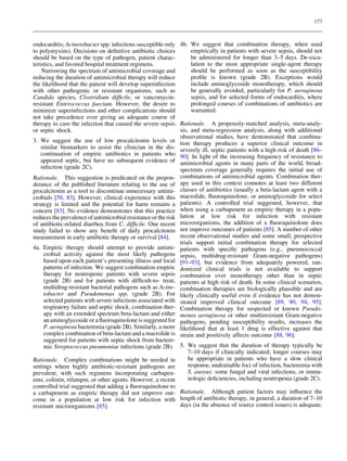 177



endocarditis; Acinetobacter spp. infections susceptible only 4b. We suggest that combination therapy, when used
to polymyxins). Decisions on deﬁnitive antibiotic choices           empirically in patients with severe sepsis, should not
should be based on the type of pathogen, patient charac-            be administered for longer than 3–5 days. De-esca-
teristics, and favored hospital treatment regimens.                 lation to the most appropriate single-agent therapy
    Narrowing the spectrum of antimicrobial coverage and            should be performed as soon as the susceptibility
reducing the duration of antimicrobial therapy will reduce          proﬁle is known (grade 2B). Exceptions would
the likelihood that the patient will develop superinfection         include aminoglycoside monotherapy, which should
with other pathogenic or resistant organisms, such as               be generally avoided, particularly for P. aeruginosa
Candida species, Clostridium difﬁcile, or vancomycin-               sepsis, and for selected forms of endocarditis, where
resistant Enterococcus faecium. However, the desire to              prolonged courses of combinations of antibiotics are
minimize superinfections and other complications should             warranted.
not take precedence over giving an adequate course of
therapy to cure the infection that caused the severe sepsis Rationale. A propensity-matched analysis, meta-analy-
or septic shock.                                               sis, and meta-regression analysis, along with additional
                                                               observational studies, have demonstrated that combina-
3. We suggest the use of low procalcitonin levels or tion therapy produces a superior clinical outcome in
    similar biomarkers to assist the clinician in the dis- severely ill, septic patients with a high risk of death [86–
    continuation of empiric antibiotics in patients who 90]. In light of the increasing frequency of resistance to
    appeared septic, but have no subsequent evidence of antimicrobial agents in many parts of the world, broad-
    infection (grade 2C).                                      spectrum coverage generally requires the initial use of
Rationale. This suggestion is predicated on the prepon- combinations of antimicrobial agents. Combination ther-
derance of the published literature relating to the use of apy used in this context connotes at least two different
procalcitonin as a tool to discontinue unnecessary antimi- classes of antibiotics (usually a beta-lactam agent with a
crobials [58, 83]. However, clinical experience with this macrolide, ﬂuoroquinolone, or aminoglycoside for select
strategy is limited and the potential for harm remains a patients). A controlled trial suggested, however, that
concern [83]. No evidence demonstrates that this practice when using a carbapenem as empiric therapy in a popu-
reduces the prevalence of antimicrobial resistance or the risk lation at low risk for infection with resistant
of antibiotic-related diarrhea from C. difﬁcile. One recent microorganisms, the addition of a ﬂuoroquinolone does
study failed to show any beneﬁt of daily procalcitonin not improve outcomes of patients [85]. A number of other
measurement in early antibiotic therapy or survival [84].      recent observational studies and some small, prospective
                                                               trials support initial combination therapy for selected
4a. Empiric therapy should attempt to provide antimi- patients with speciﬁc pathogens (e.g., pneumococcal
     crobial activity against the most likely pathogens sepsis, multidrug-resistant Gram-negative pathogens)
     based upon each patient’s presenting illness and local [91–93], but evidence from adequately powered, ran-
     patterns of infection. We suggest combination empiric domized clinical trials is not available to support
     therapy for neutropenic patients with severe sepsis combination over monotherapy other than in septic
     (grade 2B) and for patients with difﬁcult-to- treat, patients at high risk of death. In some clinical scenarios,
     multidrug-resistant bacterial pathogens such as Acine- combination therapies are biologically plausible and are
     tobacter and Pseudomonas spp. (grade 2B). For likely clinically useful even if evidence has not demon-
     selected patients with severe infections associated with strated improved clinical outcome [89, 90, 94, 95].
     respiratory failure and septic shock, combination ther- Combination therapy for suspected or known Pseudo-
     apy with an extended spectrum beta-lactam and either monas aeruginosa or other multiresistant Gram-negative
     an aminoglycoside or a ﬂuoroquinolone is suggested for pathogens, pending susceptibility results, increases the
     P. aeruginosa bacteremia (grade 2B). Similarly, a more likelihood that at least 1 drug is effective against that
     complex combination of beta-lactam and a macrolide is strain and positively affects outcome [88, 96].
     suggested for patients with septic shock from bactere-
     mic Streptococcus pneumoniae infections (grade 2B). 5. We suggest that the duration of therapy typically be
                                                                   7–10 days if clinically indicated; longer courses may
Rationale. Complex combinations might be needed in                 be appropriate in patients who have a slow clinical
settings where highly antibiotic-resistant pathogens are           response, undrainable foci of infection, bacteremia with
prevalent, with such regimens incorporating carbapen-              S. aureus; some fungal and viral infections, or immu-
ems, colistin, rifampin, or other agents. However, a recent        nologic deﬁciencies, including neutropenia (grade 2C).
controlled trial suggested that adding a ﬂuoroquinolone to
a carbapenem as empiric therapy did not improve out- Rationale. Although patient factors may inﬂuence the
come in a population at low risk for infection with length of antibiotic therapy, in general, a duration of 7–10
resistant microorganisms [85].                                 days (in the absence of source control issues) is adequate.
 