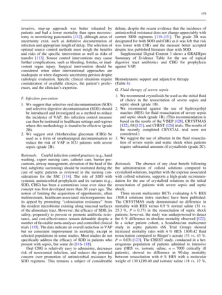 179



invasive, step-up approach was better tolerated by             debate, despite the recent evidence that the incidence of
patients and had a lower mortality than open necrosec-         antimicrobial resistance does not change appreciably with
tomy in necrotizing pancreatitis [112], although areas of      current SDD regimens [119–121]. The grade 2B was
uncertainty exist, such as deﬁnitive documentation of          designated for both SOD and CHG as it was felt that risk
infection and appropriate length of delay. The selection of    was lower with CHG and the measure better accepted
optimal source control methods must weigh the beneﬁts          despite less published literature than with SOD.
and risks of the speciﬁc intervention as well as risks of         Supplemental Digital Content 3 shows a GRADEpro
transfer [113]. Source control interventions may cause         Summary of Evidence Table for the use of topical
further complications, such as bleeding, ﬁstulas, or inad-     digestive tract antibiotics and CHG for prophylaxis
vertent organ injury. Surgical intervention should be          against VAP.
considered when other interventional approaches are
inadequate or when diagnostic uncertainty persists despite
radiologic evaluation. Speciﬁc clinical situations require     Hemodynamic support and adjunctive therapy
consideration of available choices, the patient’s prefer-      (Table 6)
ences, and the clinician’s expertise.
                                                               G. Fluid therapy of severe sepsis
                                                               1. We recommend crystalloids be used as the initial ﬂuid
F. Infection prevention                                           of choice in the resuscitation of severe sepsis and
1. We suggest that selective oral decontamination (SOD)           septic shock (grade 1B).
   and selective digestive decontamination (SDD) should        2. We recommend against the use of hydroxyethyl
   be introduced and investigated as a method to reduce           starches (HES) for ﬂuid resuscitation of severe sepsis
   the incidence of VAP; this infection control measure           and septic shock (grade 1B). (This recommendation is
   can then be instituted in healthcare settings and regions      based on the results of the VISEP [128], CRYSTMAS
   where this methodology is found to be effective (grade         [122], 6S [123], and CHEST [124] trials. The results of
   2B).                                                           the recently completed CRYSTAL trial were not
2. We suggest oral chlorhexidine gluconate (CHG) be               considered.)
   used as a form of oropharyngeal decontamination to          3. We suggest the use of albumin in the ﬂuid resuscita-
   reduce the risk of VAP in ICU patients with severe             tion of severe sepsis and septic shock when patients
   sepsis (grade 2B).                                             require substantial amounts of crystalloids (grade 2C).

Rationale. Careful infection control practices (e.g., hand
washing, expert nursing care, catheter care, barrier pre-
cautions, airway management, elevation of the head of the      Rationale. The absence of any clear beneﬁt following
bed, subglottic suctioning) should be instituted during the    the administration of colloid solutions compared to
care of septic patients as reviewed in the nursing con-        crystalloid solutions, together with the expense associated
siderations for the SSC [114]. The role of SDD with            with colloid solutions, supports a high-grade recommen-
systemic antimicrobial prophylaxis and its variants (e.g.,     dation for the use of crystalloid solutions in the initial
SOD, CHG) has been a contentious issue ever since the          resuscitation of patients with severe sepsis and septic
concept was ﬁrst developed more than 30 years ago. The         shock.
notion of limiting the acquisition of opportunistic, often        Three recent multicenter RCTs evaluating 6 % HES
multiresistant, healthcare-associated microorganisms has       130/0.4 solutions (tetra starches) have been published.
its appeal by promoting ‘‘colonization resistance’’ from       The CRYSTMAS study demonstrated no difference in
the resident microbiome existing along mucosal surfaces        mortality with HES versus 0.9 % normal saline (31 vs.
of the alimentary tract. However, the efﬁcacy of SDD, its      25.3 %, P = 0.37) in the resuscitation of septic shock
safety, propensity to prevent or promote antibiotic resis-     patients; however, the study was underpowered to detect
tance, and cost-effectiveness remain debatable despite a       the 6 % difference in absolute mortality observed [122].
number of favorable meta-analyses and controlled clinical      In a sicker patient cohort, a Scandinavian multicenter
trials [115]. The data indicate an overall reduction in VAP    study in septic patients (6S Trial Group) showed
but no consistent improvement in mortality, except in          increased mortality rates with 6 % HES 130/0.42 ﬂuid
selected populations in some studies. Most studies do not      resuscitation compared to Ringer’s acetate (51 vs. 43 %.
speciﬁcally address the efﬁcacy of SDD in patients who         P = 0.03) [123]. The CHEST study, conducted in a het-
present with sepsis, but some do [116–118].                    erogenous population of patients admitted to intensive
    Oral CHG is relatively easy to administer, decreases       care (HES vs. isotonic saline, n = 7000 critically ill
risk of nosocomial infection, and reduces the potential        patients), showed no difference in 90-day mortality
concern over promotion of antimicrobial resistance by          between resuscitation with 6 % HES with a molecular
SDD regimens. This remains a subject of considerable           weight of 130 kD/0.40 and isotonic saline (18 vs. 17 %,
 