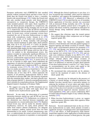 184



European multicenter trial (CORTICUS) that enrolled             [184]. Although the clinical signiﬁcance is not clear, it is
patients without sustained shock and had a lower risk of        now recognized that etomidate, when used for induction
death than the French trial failed to show a mortality          for intubation, will suppress the hypothalamic–pituitary–
beneﬁt with steroid therapy [178]. Unlike the French trial      adrenal axis [185, 186]. Moreover, a subanalysis of the
that only enrolled shock patients with blood pressure           CORTICUS trial [178] revealed that the use of etomidate
unresponsive to vasopressor therapy, the CORTICUS               before application of low-dose steroids was associated
study included patients with septic shock regardless of         with an increased 28-day mortality rate [187]. An inap-
how the blood pressure responded to vasopressors; the           propriately low random cortisol level (18 lg/dL) in a
study baseline (placebo) 28-day mortality rate was 61 and       patient with shock would be considered an indication for
31 %, respectively. The use of the ACTH test (responders        steroid therapy along traditional adrenal insufﬁciency
and nonresponders) did not predict the faster resolution of     guidelines.
shock. In recent years, several systematic reviews have
examined the use of low-dose hydrocortisone in septic           3. We suggest that clinicians taper the treated patient
shock with contradictory results: Annane et al. [179]              from steroid therapy when vasopressors are no longer
analyzed the results of 12 studies and calculated a sig-           required (grade 2D).
niﬁcant reduction in 28-day mortality with prolonged
low-dose steroid treatment in adult septic shock patients       Rationale. There has been no comparative study
(RR, 0.84; 95 % CI, 0.72–0.97; P = 0.02). In parallel,          between a ﬁxed-duration and clinically guided regimen or
Sligl and colleagues [180] used a similar technique, but        between tapering and abrupt cessation of steroids. Three
only identiﬁed eight studies for their meta-analysis, six of    RCTs used a ﬁxed-duration protocol for treatment [175,
which had a high-level RCT design with low risk of bias         177, 178], and therapy was decreased after shock reso-
[181]. In contrast to the aforementioned review, this           lution in two RCTs [176, 182]. In four studies, steroids
analysis revealed no statistically signiﬁcant difference in     were tapered over several days [176–178, 182], and ste-
mortality (RR, 1.00; 95 % CI, 0.84–1.18). Both reviews,         roids were withdrawn abruptly in two RCTs [175, 183].
however, conﬁrmed the improved shock reversal by using          One crossover study showed hemodynamic and immu-
low-dose hydrocortisone [180, 181]. A recent review on          nologic rebound effects after abrupt cessation of
the use of steroids in adult septic shock underlined the        corticosteroids [188]. Furthermore, a study revealed that
importance of selection of studies for systematic analysis      there is no difference in outcome of septic shock patients
[181] and identiﬁed only 6 high-level RCTs as adequate          if low-dose hydrocortisone is used for 3 or 7 days; hence,
for systematic review [175–178, 182, 183]. When only            no recommendation can be given with regard to the
these six studies are analyzed, we found that in ‘‘low risk’’   optimal duration of hydrocortisone therapy [189].
patients from three studies (i.e., those with a placebo         4. We recommend that corticosteroids not be adminis-
mortality rate of less than 50 %, which represents the             tered for the treatment of sepsis in the absence of
majority of all patients), hydrocortisone failed to show           shock (grade 1D).
any beneﬁt on outcome (RR 1.06). The minority of patients
from the remaining three studies, who had a placebo mor-        Rationale. Steroids may be indicated in the presence of
tality of greater than 60 %, showed a nonsigniﬁcant trend to    a history of steroid therapy or adrenal dysfunction, but
lower mortality by using hydrocortisone. See Supplemental       whether low-dose steroids have a preventive potency in
Digital Content 4, Summary of Evidence Table.                   reducing the incidence of severe sepsis and septic shock
2. We suggest not using the ACTH stimulation test to            in critically ill patients cannot be answered. A preliminary
   identify the subset of adults with septic shock who          study of stress-dose level steroids in community-acquired
   should receive hydrocortisone (grade 2B).                    pneumonia showed improved outcome measures in a
                                                                small population [190], and a recent conﬁrmatory RCT
Rationale. In one study, the observation of a potential         revealed reduced hospital length of stay without affecting
interaction between steroid use and ACTH test was not           mortality [191].
statistically signiﬁcant [175]. Furthermore, no evidence of     5. When low-dose hydrocortisone is given, we suggest
this distinction was observed between responders and               using continuous infusion rather than repetitive bolus
nonresponders in a recent multicenter trial [178]. Random          injections (grade 2D).
cortisol levels may still be useful for absolute adrenal
insufﬁciency; however, for septic shock patients who            Rationale. Several randomized trials on the use of low-
suffer from relative adrenal insufﬁciency (no adequate          dose hydrocortisone in septic shock patients revealed a
stress response), random cortisol levels have not been          signiﬁcant increase of hyperglycemia and hypernatremia
demonstrated to be useful. Cortisol immunoassays may            [175] as side effects. A small prospective study demon-
over- or underestimate the actual cortisol level, affecting     strated that repetitive bolus application of hydrocortisone
the assignment of patients to responders or nonresponders       leads to a signiﬁcant increase in blood glucose; this peak
 