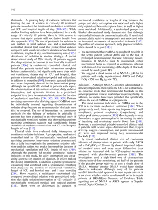 192



Rationale. A growing body of evidence indicates that          mechanical ventilation or lengths of stay between the
limiting the use of sedation in critically ill ventilated     groups; and daily interruption was associated with higher
patients can reduce the duration of mechanical ventilation    daily opioid and benzodiazepines doses, as well as higher
and ICU and hospital lengths of stay [303–305]. While         nurse workload. Additionally, a randomized prospective
studies limiting sedation have been performed in a wide       blinded observational study demonstrated that although
range of critically ill patients, there is little reason to   myocardial ischemia is common in critically ill ventilated
assume that septic patients will not derive beneﬁt from       patients, daily sedative interruption is not associated with
this approach [305]. The use of protocols for sedation is     an increased occurrence of myocardial ischemia [312].
one method to limit sedation use, and a randomized,           Regardless of sedation approach, early physical rehabili-
controlled clinical trial found that protocolized sedation    tation should be a goal [313].
compared with usual care reduced duration of mechanical
ventilation, lengths of stay, and tracheostomy rates [305].   2. We recommend that NMBAs be avoided if possible in
Avoidance of sedation is another strategy. A recent              the septic patient without ARDS due to the risk of
observational study of 250 critically ill patients suggests      prolonged neuromuscular blockade following discon-
that deep sedation is common in mechanically ventilated          tinuation. If NMBAs must be maintained, either
patients [306]. A randomized, controlled clinical trial          intermittent bolus as required or continuous infusion
found that patients treated with intravenous morphine            with train-of-four monitoring of the depth of blockade
boluses preferentially, had signiﬁcantly more days with-         should be used (grade 1C).
out ventilation, shorter stay in ICU and hospital, than       3. We suggest a short course of an NMBA (B48 h) for
patients who received sedation (propofol and midazolam)          patients with early, sepsis-induced ARDS and PaO2/
in addition to morphine [307]. However, agitated delirium        FIO2 150 mm Hg (grade 2C).
was more frequently detected in the intervention group.
Although not speciﬁcally studied in patients with sepsis,     Rationale. Although NMBAs are often administered to
the administration of intermittent sedation, daily sedative   critically ill patients, their role in the ICU is not well deﬁned.
interruption, and systematic titration to a predeﬁned         No evidence exists that neuromuscular blockade in this
endpoint have been demonstrated to decrease the duration      patient population reduces mortality or major morbidity. In
of mechanical ventilation [284, 305, 308, 309]. Patients      addition, no studies have been published that speciﬁcally
receiving neuromuscular blocking agents (NMBAs) must          address the use of NMBAs in septic patients.
be individually assessed regarding discontinuation of             The most common indication for NMBA use in the
sedative drugs because the neuromuscular blockade must        ICU is to facilitate mechanical ventilation [314]. When
ﬁrst be reversed. The use of intermittent vs. continuous      appropriately used, these agents may improve chest wall
methods for the delivery of sedation in critically ill        compliance, prevent respiratory dyssynchrony, and
patients has been examined in an observational study of       reduce peak airway pressures [315]. Muscle paralysis may
mechanically ventilated patients that showed that patients    also reduce oxygen consumption by decreasing the work
receiving continuous sedation had signiﬁcantly longer         of breathing and respiratory muscle blood ﬂow [316].
durations of mechanical ventilation and ICU and hospital      However, a randomized, placebo-controlled clinical trial
lengths of stay [310].                                        in patients with severe sepsis demonstrated that oxygen
    Clinical trials have evaluated daily interruption of      delivery, oxygen consumption, and gastric intramucosal
continuous sedative infusions. A prospective, randomized      pH were not improved during deep neuromuscular
controlled trial in 128 mechanically ventilated adults        blockade [317].
receiving continuous intravenous sedation demonstrated            A recent randomized clinical trial of continuous
that a daily interruption in the continuous sedative infu-    infusions of cisatracurium in patients with early ARDS
sion until the patient was awake decreased the duration of    and a PaO2/FIO2 150 mm Hg showed improved adjus-
mechanical ventilation and ICU length of stay [310].          ted survival rates and more organ failure-free days
Although the patients did receive continuous sedative         without an increased risk in ICU-acquired weakness
infusions in this study, the daily interruption and awak-     compared with placebo-treated patients [318]. The
ening allowed for titration of sedation, in effect making     investigators used a high ﬁxed dose of cisatracurium
the dosing intermittent. In addition, a paired spontaneous    without train-of-four monitoring, and half of the patients
awakening trial combined with a spontaneous breathing         in the placebo group received at least a single dose of
trial decreased the duration of mechanical ventilation,       NMBA. Whether another NMBA would have similar
length of ICU and hospital stay, and 1-year mortality         effects is unknown. Although many of the patients
[284]. More recently, a multicenter randomized trial          enrolled into this trial appeared to meet sepsis criteria, it
compared protocolized sedation with protocolized seda-        is not clear whether similar results would occur in sepsis
tion plus daily sedation interruption in 423 critically ill   patients. A GRADEpro Summary of Evidence Table
mechanically ventilated medical and surgical patients         regarding use of NMBA in ARDS appears in Supple-
[311]. There were no differences in duration of               mental Digital Content 5.
 