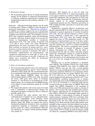 195



S. Bicarbonate therapy                                       Rationale. ICU patients are at risk for deep vein
1. We recommend against the use of sodium bicarbonate        thrombosis (DVT) [380]. It is logical that patients with
   therapy for the purpose of improving hemodynamics         severe sepsis would be at a similar or higher risk than the
   or reducing vasopressor requirements in patients with     general ICU population. The consequences of VTE in the
   hypoperfusion-induced lactic acidemia with pH C7.15       setting of sepsis (increased risk of potentially fatal pul-
   (grade 2B).                                               monary emboli in an already hemodynamically
                                                             compromised patient) are dire. Therefore, prevention of
Rationale. Although bicarbonate therapy may be useful        VTE is highly desirable, especially if it can be done safely
in limiting tidal volume in ARDS in some situations of       and effectively.
permissive hypercapnia (see ‘‘Mechanical ventilation’’           Prophylaxis is generally effective. In particular, nine
of ARDS), no evidence supports the use of bicarbonate        placebo-controlled RCTs of VTE prophylaxis have been
therapy in the treatment of hypoperfusion-induced lactic     conducted in general populations of acutely ill patients
acidemia associated with sepsis. Two blinded, crossover      [381–389]. All trials showed reduction in DVT or pul-
RCTs that compared equimolar saline and bicarbonate          monary embolism, a beneﬁt that is also supported by
in patients with lactic acidosis failed to reveal any dif-   meta-analyses [390, 391]. Thus, the evidence strongly
ference in hemodynamic variables or vasopressor              supports the value of VTE prophylaxis (grade 1A). The
requirements [378, 379]. The number of patients with         prevalence of infection/sepsis was 17 % in those studies
7.15 pH in these studies was small. Bicarbonate             in which this could be ascertained. One study investigated
administration has been associated with sodium and           only ICU patients only, and 52 % of those enrolled had
ﬂuid overload, an increase in lactate and PCO2, and a        infection/sepsis. The need to extrapolate from general,
decrease in serum ionized calcium, but the relevance of      acutely ill patients to critically ill patients to septic
these variables to outcome is uncertain. The effect of       patients downgrades the evidence. That the effect is
bicarbonate administration on hemodynamics and               pronounced and the data are robust somewhat mitigate
vasopressor requirements at lower pH, as well as the         against the extrapolation, leading to a grade B determi-
effect on clinical outcomes at any pH, is unknown. No        nation. Because the patient’s risk of administration is
studies have examined the effect of bicarbonate              small, the gravity of not administering may be great, and
administration on outcomes.                                  the cost is low, the strength of the recommendation is
                                                             strong [1].
                                                                 Deciding how to provide prophylaxis is decidedly
T. Deep vein thrombosis prophylaxis                          more difﬁcult. The Canadian Critical Care Trials Group
                                                             compared UFH (5000 IU twice daily) to LMWH (dal-
1. We recommend that patients with severe sepsis receive     teparin, 5000 IU once per day and a second placebo
   daily pharmacoprophylaxis against venous thrombo-         injection to ensure parallel-group equivalence) [392]. No
   embolism (VTE) (grade 1B). We recommend that this         statistically signiﬁcant difference in asymptomatic DVTs
   be accomplished with daily subcutaneous low-molec-        was found between the two groups (hazard ratio, 0.92;
   ular weight heparin (LMWH) (grade 1B versus               95 % CI, 0.68–1.23; P = 0.57), but the proportion of
   unfractionated heparin [UFH] twice daily and grade        patients diagnosed with pulmonary embolism on CT scan,
   2C versus UFH given thrice daily). If creatinine          high-probability ventilation perfusion scan, or autopsy
   clearance is 30 mL/min we recommend use of dal-          was signiﬁcantly lower in the LMWH group (hazard ratio,
   teparin (grade 1A) or another form of LMWH that has       0.51; 95 % CI, 0.30–0.88; P = 0.01).The study did not
   a low degree of renal metabolism (grade 2C) or UFH        account for the use of other forms of LMWH. These data
   (grade 1A).                                               suggest that LMWH (dalteparin) is the treatment of
2. We suggest that patients with severe sepsis be treated    choice over UFH administered twice daily in critically ill
   with a combination of pharmacologic therapy and           patients. Also, because the study included septic patients,
   intermittent pneumatic compression devices whenever       the evidence supporting the use of dalteparin over twice
   possible (grade 2C).                                      daily UFH in critically ill, and perhaps septic, patients is
3. We recommend that septic patients who have a              strong. Similarly, a meta-analysis of acutely ill, general
   contraindication to heparin use (e.g., thrombocytope-     medical patients comparing UFH twice and thrice daily
   nia, severe coagulopathy, active bleeding, recent         demonstrated that the latter regimen was more effective at
   intracerebral hemorrhage) not receive pharmacopro-        preventing VTE, but twice daily dosing produced less
   phylaxis (grade 1B). Rather we suggest they receive       bleeding [393]. Both critically ill and septic patients were
   mechanical prophylactic treatment, such as graduated      included in these analyses, but their numbers are unclear.
   compression stockings or intermittent compression         Nonetheless, the quality of evidence supporting the use of
   devices (grade 2C), unless contraindicated. When the      three times daily, as opposed to twice daily, UFH dosing
   risk decreases, we suggest starting pharmacoprophy-       in preventing VTE in acutely ill medical patients is high
   laxis (grade 2C).                                         (A). However, comparing LMWH to twice daily UFH, or
 