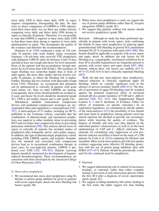196



twice daily UFH to three times daily UFH, in sepsis                2. When stress ulcer prophylaxis is used, we suggest the
requires extrapolation, downgrading the data. No data                 use of proton pump inhibitors rather than H2 receptor
exist on direct comparison of LMWH to UFH adminis-                    antagonists (H2RA) (grade 2C).
tered three times daily, nor are there any studies directly        3. We suggest that patients without risk factors should
comparing twice daily and thrice daily UFH dosing in                  not receive prophylaxis (grade 2B).
septic or critically ill patients. Therefore, it is not possible
to state that LMWH is superior to three times daily UFH            Rationale. Although no study has been performed spe-
or that three times daily dosing is superior to twice daily        ciﬁcally in patients with severe sepsis, trials conﬁrming
administration in sepsis. This downgrades the quality of           the beneﬁt of stress ulcer prophylaxis in reducing upper
the evidence and therefore the recommendation.                     gastrointestinal (GI) bleeding in general ICU populations
    Douketis et al. [394] conducted a study of 120 criti-          included 20–25 % of patients with sepsis [403–406]. This
cally ill patients with acute kidney injury (creatinine            beneﬁt should be applicable to patients with severe sepsis
clearance 30 mL/min) who received VTE prophylaxis                 and septic shock. In addition, the risk factors for GI
with dalteparin 5,000 IU daily for between 4 and 14 days           bleeding (e.g., coagulopathy, mechanical ventilation for at
and had at least one trough anti-factor Xa level measured.         least 48 h, possibly hypotension) are frequently present in
None of the patients had bio-accumulation (trough anti-            patients with severe sepsis and septic shock [407, 408].
factor Xa level lower than 0.06 IU/mL). The incidence of           Patients without these risk factors are unlikely (0.2 %;
major bleeding was somewhat higher than in trials of               95 % CI, 0.02–0.5) to have clinically important bleeding
other agents, but most other studies did not involve crit-         [407].
ically ill patients, in whom the bleeding risk is higher.              Both old and new meta-analyses show prophylaxis-
Further, bleeding did not correlate with detectable trough         induced reduction in clinically signiﬁcant upper GI
levels [394]. Therefore, we recommend that dalteparin              bleeding, which we consider signiﬁcant even in the
can be administered to critically ill patients with acute          absence of proven mortality beneﬁt [409–411]. The ben-
renal failure (A). Data on other LMWHs are lacking.                eﬁt of prevention of upper GI bleeding must be weighed
Consequently, these forms should probably be avoided or,           against the potential (unproven) effect of increased
if used, anti-factor Xa levels should be monitored (grade          stomach pH on a greater incidence of VAP and C. difﬁcile
2C). UFH is not renally cleared and is safe (grade 1A).            infection [409, 412, 413]. (See Supplemental Digital
    Mechanical methods (intermittent compression                   Content 6, 7 and 8, Summary of Evidence Tables for
devices and graduated compression stockings) are rec-              effects of treatments on speciﬁc outcomes.) In an
ommended when anticoagulation is contraindicated [395–             exploratory hypothesis, we considered (as did the authors
397]. A meta-analysis of 11 studies, including six RCTs,           of the meta-analysis) [411] the possibility of less beneﬁt
published in the Cochrane Library concluded that the               and more harm in prophylaxis among patients receiving
combination of pharmacologic and mechanical prophy-                enteral nutrition but decided to provide one recommen-
laxis was superior to either modality alone in preventing          dation while lowering the quality of evidence. The
DVT and was better than compression alone in preventing            balance of beneﬁts and risks may thus depend on the
pulmonary embolism [398]. This analysis did not focus on           individual patient’s characteristics as well as on the local
sepsis or critically ill patients but included studies of          epidemiology of VAP and C. difﬁcile infections. The
prophylaxis after orthopedic, pelvic, and cardiac surgery.         rationale for considering only suppression of acid pro-
In addition, the type of pharmacologic prophylaxis varied,         duction (and not sucralfate) is based on the study of 1,200
including UFH, LMWH, aspirin, and warfarin. Nonethe-               patients by Cook et al. [414] comparing H2 blockers and
less, the minimal risk associated with compression                 sucralfate. More recent meta-analyses provide low-quality
devices lead us to recommend combination therapy in                evidence suggesting more effective GI bleeding protec-
most cases. In very-high-risk patients, LMWH is pre-               tion with the use of proton pump inhibitors than with
ferred over UFH [392, 399–401]. Patients receiving                 H2RA [415–417]. Patients should be periodically evalu-
heparin should be monitored for development of heparin-            ated for the continued need for prophylaxis.
induced thrombocytopenia. These recommendations are
consistent with those developed by the American College
of Chest Physicians [402].                                         V. Nutrition
                                                          1. We suggest administering oral or enteral (if necessary)
                                                             feedings, as tolerated, rather than either complete
U. Stress ulcer prophylaxis                                  fasting or provision of only intravenous glucose within
1. We recommend that stress ulcer prophylaxis using H2       the ﬁrst 48 h after a diagnosis of severe sepsis/septic
   blocker or proton pump inhibitor be given to patients     shock (grade 2C).
   with severe sepsis/septic shock who have bleeding risk 2. We suggest avoiding mandatory full caloric feeding in
   factors (grade 1B).                                       the ﬁrst week, but rather suggest low dose feeding
 