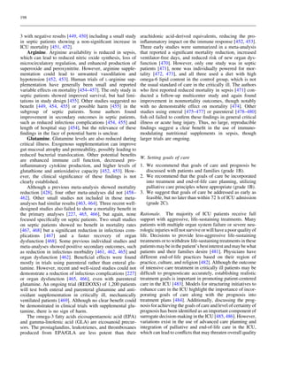 198



3 with negative results [449, 450] including a small study    arachidonic acid-derived equivalents, reducing the pro-
in septic patients showing a non-signiﬁcant increase in       inﬂammatory impact on the immune response [452, 453].
ICU mortality [451, 452].                                     Three early studies were summarized in a meta-analysis
    Arginine. Arginine availability is reduced in sepsis,     that reported a signiﬁcant mortality reduction, increased
which can lead to reduced nitric oxide synthesis, loss of     ventilator-free days, and reduced risk of new organ dys-
microcirculatory regulation, and enhanced production of       function [470]. However, only one study was in septic
superoxide and peroxynitrite. However, arginine supple-       patients [471], none was individually powered for mor-
mentation could lead to unwanted vasodilation and             tality [472, 473], and all three used a diet with high
hypotension [452, 453]. Human trials of L-arginine sup-       omega-6 lipid content in the control group, which is not
plementation have generally been small and reported           the usual standard of care in the critically ill. The authors
variable effects on mortality [454–457]. The only study in    who ﬁrst reported reduced mortality in sepsis [471] con-
septic patients showed improved survival, but had limi-       ducted a follow-up multicenter study and again found
tations in study design [455]. Other studies suggested no     improvement in nonmortality outcomes, though notably
beneﬁt [449, 454, 455] or possible harm [455] in the          with no demonstrable effect on mortality [474]. Other
subgroup of septic patients. Some authors found               studies using enteral [475–477] or parenteral [478–480]
improvement in secondary outcomes in septic patients,         ﬁsh oil failed to conﬁrm these ﬁndings in general critical
such as reduced infectious complications [454, 455] and       illness or acute lung injury. Thus, no large, reproducible
length of hospital stay [454], but the relevance of these     ﬁndings suggest a clear beneﬁt in the use of immuno-
ﬁndings in the face of potential harm is unclear.             modulating nutritional supplements in sepsis, though
    Glutamine. Glutamine levels are also reduced during       larger trials are ongoing.
critical illness. Exogenous supplementation can improve
gut mucosal atrophy and permeability, possibly leading to
reduced bacterial translocation. Other potential beneﬁts
                                                              W. Setting goals of care
are enhanced immune cell function, decreased pro-
inﬂammatory cytokine production, and higher levels of         1. We recommend that goals of care and prognosis be
glutathione and antioxidative capacity [452, 453]. How-          discussed with patients and families (grade 1B).
ever, the clinical signiﬁcance of these ﬁndings is not        2. We recommend that the goals of care be incorporated
clearly established.                                             into treatment and end-of-life care planning, utilizing
    Although a previous meta-analysis showed mortality           palliative care principles where appropriate (grade 1B).
reduction [428], four other meta-analyses did not [458–       3. We suggest that goals of care be addressed as early as
462]. Other small studies not included in those meta-            feasible, but no later than within 72 h of ICU admission
analyses had similar results [463, 464]. Three recent well-      (grade 2C).
designed studies also failed to show a mortality beneﬁt in
the primary analyses [227, 465, 466], but again, none         Rationale. The majority of ICU patients receive full
focused speciﬁcally on septic patients. Two small studies     support with aggressive, life-sustaining treatments. Many
on septic patients showed no beneﬁt in mortality rates        patients with multiple organ system failure or severe neu-
[467, 468] but a signiﬁcant reduction in infectious com-      rologic injuries will not survive or will have a poor quality of
plications [467] and a faster recovery of organ               life. Decisions to provide less-aggressive life-sustaining
dysfunction [468]. Some previous individual studies and       treatments or to withdraw life-sustaining treatments in these
meta-analyses showed positive secondary outcomes, such        patients may be in the patient’s best interest and may be what
as reduction in infectious morbidity [461, 462, 465] and      patients and their families desire [481]. Physicians have
organ dysfunction [462]. Beneﬁcial effects were found         different end-of-life practices based on their region of
mostly in trials using parenteral rather than enteral glu-    practice, culture, and religion [482]. Although the outcome
tamine. However, recent and well-sized studies could not      of intensive care treatment in critically ill patients may be
demonstrate a reduction of infectious complications [227]     difﬁcult to prognosticate accurately, establishing realistic
or organ dysfunction [465, 466], even with parenteral         treatment goals is important in promoting patient-centered
glutamine. An ongoing trial (REDOXS) of 1,200 patients        care in the ICU [483]. Models for structuring initiatives to
will test both enteral and parenteral glutamine and anti-     enhance care in the ICU highlight the importance of incor-
oxidant supplementation in critically ill, mechanically       porating goals of care along with the prognosis into
ventilated patients [469]. Although no clear beneﬁt could     treatment plans [484]. Additionally, discussing the prog-
be demonstrated in clinical trials with supplemental glu-     nosis for achieving the goals of care and level of certainty of
tamine, there is no sign of harm.                             prognosis has been identiﬁed as an important component of
    The omega-3 fatty acids eicosapentaenoic acid (EPA)       surrogate decision-making in the ICU [485, 486]. However,
and gamma-linolenic acid (GLA) are eicosanoid precur-         variations exist in the use of advanced care planning and
sors. The prostaglandins, leukotrienes, and thromboxanes      integration of palliative and end-of-life care in the ICU,
produced from EPA/GLA are less potent than their              which can lead to conﬂicts that may threaten overall quality
 