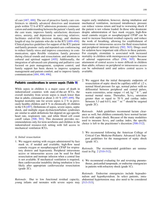 199



of care [487, 488]. The use of proactive family care con-      require early intubation; however, during intubation and
ferences to identify advanced directives and treatment         mechanical ventilation, increased intrathoracic pressure
goals within 72 h of ICU admission promotes communi-           can reduce venous return and lead to worsening shock if
cation and understanding between the patient’s family and      the patient is not volume loaded. In those who desaturate
the care team; improves family satisfaction; decreases         despite administration of face mask oxygen, high-ﬂow
stress, anxiety, and depression in surviving relatives;        nasal cannula oxygen or nasopharyngeal CPAP can be
facilitates end-of-life decision making; and shortens          used to increase functional residual capacity and reduce
length of stay for patients who die in the ICU [489–494].      the work of breathing, allowing for establishment of
Clinical practice guidelines for support of the ICU patient    intravenous or intraosseous access for ﬂuid resuscitation
and family promote: early and repeated care conferencing       and peripheral inotrope delivery [502, 503]. Drugs used
to reduce family stress and improve consistency in com-        for sedation have important side effects in these patients.
munication; open ﬂexible visitation; family presence           For example, etomidate is associated with increased
during clinical rounds and resuscitation; and attention to     mortality in children with meningococcal sepsis because
cultural and spiritual support [495]. Additionally, the        of adrenal suppression effect [504, 505]. Because
integration of advanced care planning and palliative care      attainment of central access is more difﬁcult in children
focused on pain management, symptom control, and               than adults, reliance on peripheral or intraosseous access
family support has been shown to improve symptom               can be substituted until and unless central access is
management and patient comfort, and to improve family          available.
communication [484, 490, 496].

                                                               2. We suggest that the initial therapeutic endpoints of
Pediatric considerations in severe sepsis (Table 9)               resuscitation of septic shock be capillary reﬁll of B2 s,
                                                                  normal blood pressure for age, normal pulses with no
While sepsis in children is a major cause of death in             differential between peripheral and central pulses,
industrialized countries with state-of-the-art ICUs, the          warm extremities, urine output [1 mL kg-1 h-1, and
overall mortality from severe sepsis is much lower than           normal mental status. Thereafter, ScvO2 saturation
that in adults, estimated at about 2–10 % [497–499]. The          greater than or equal to 70 % and cardiac index
hospital mortality rate for severe sepsis is 2 % in previ-        between 3.3 and 6.0 L min-1 m-2 should be targeted
ously healthy children and 8 % in chronically ill children        (grade 2C).
in the US [497]. Deﬁnitions of sepsis, severe sepsis, septic
shock, and multiple organ dysfunction/failure syndromes
                                                               Rationale. Adult guidelines recommend lactate clear-
are similar to adult deﬁnitions but depend on age-speciﬁc
                                                               ance as well, but children commonly have normal lactate
heart rate, respiratory rate, and white blood cell count
                                                               levels with septic shock. Because of the many modalities
cutoff values [500, 501]. This document provides rec-
                                                               used to measure ScvO2 and cardiac index, the speciﬁc
ommendations only for term newborns and children in the
                                                               choice is left to the practitioner’s discretion [506–512].
industrialized resource-rich setting with full access to
mechanical ventilation ICUs.
                                                             3. We recommend following the American College of
                                                                Critical Care Medicine-Pediatric Advanced Life Sup-
A. Initial resuscitation
                                                                port guidelines for the management of septic shock
1. We suggest starting with oxygen administered by face         (grade 1C).
   mask or, if needed and available, high-ﬂow nasal
   cannula oxygen or nasopharyngeal CPAP for respira- Rationale. The recommended guidelines are summa-
   tory distress and hypoxemia. Peripheral intravenous rized in Fig. 2 [510–512].
   access or intraosseous access can be used for ﬂuid
   resuscitation and inotrope infusion when a central line
   is not available. If mechanical ventilation is required, 4. We recommend evaluating for and reversing pneumo-
   then cardiovascular instability during intubation is less    thorax, pericardial tamponade, or endocrine emergencies
   likely after appropriate cardiovascular resuscitation        in patients with refractory shock (grade 1C).
   (grade 2C).
                                                    Rationale. Endocrine emergencies include hypoadre-
                                                    nalism and hypothyroidism. In select patients, intra-
Rationale. Due to low functional residual capacity, abdominal hypertension may also need to be considered
young infants and neonates with severe sepsis may [513–515].
 