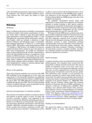 168



audit and feedback performance improvement initiatives,            to address content needs for the development process. Four
the guidelines will inﬂuence bedside healthcare practi-            clinicians with experience in the GRADE process applica-
tioner behavior that will reduce the burden of sepsis              tion (referred to in this document as GRADE group or
worldwide.                                                         Evidence-Based Medicine [EBM] group) took part in the
                                                                   guidelines development.
                                                                       The guidelines development process began with
                                                                   appointment of group heads and assignment of committee
                                                                   members to groups according to their speciﬁc expertise.
Methodology                                                        Each group was responsible for drafting the initial update to
Deﬁnitions                                                         the 2008 edition in their assigned area (with major additional
                                                                   elements of information incorporated into the evolving
Sepsis is deﬁned as the presence (probable or documented)          manuscript through year-end 2011 and early 2012).
of infection together with systemic manifestations of infec-           With input from the EBM group, an initial group meet-
tion. Severe sepsis is deﬁned as sepsis plus sepsis-induced        ing was held to establish procedures for literature review and
organ dysfunction or tissue hypoperfusion (Tables 1, 2) [6].       development of tables for evidence analysis. Committees
Throughout this manuscript and the performance improve-            and their subgroups continued work via phone and the
ment bundles, which are included, a distinction is made            Internet. Several subsequent meetings of subgroups and key
between deﬁnitions and therapeutic targets or thresholds.          individuals occurred at major international meetings
Sepsis-induced hypotension is deﬁned as a systolic blood           (nominal groups), with work continuing via teleconferences
pressure (SBP)90 mmHg or mean arterial pressure (MAP)             and electronic-based discussions among subgroups and
70 mmHg or a SBP decrease[40 mmHg or less than two                members of the entire committee. Ultimately, a meeting of
standard deviations below normal for age in the absence of         all group heads, executive committee members, and other
other causes of hypotension. An example of a therapeutic           key committee members was held to ﬁnalize the draft doc-
target or typical threshold for the reversal of hypotension is     ument for submission to reviewers.
seen in the sepsis bundles for the use of vasopressors. In the
bundles, the MAP threshold is C65 mmHg. The use of deﬁ-
nition versus threshold will be evident throughout this article.   Search techniques
Septic shock is deﬁned as sepsis-induced hypotension per-
sisting despite adequate ﬂuid resuscitation. Sepsis-induced        A separate literature search was performed for each clearly
tissue hypoperfusion is deﬁned as infection-induced hypo-          deﬁned question. The committee chairs worked with sub-
tension, elevated lactate, or oliguria.                            group heads to identify pertinent search terms that were to
                                                                   include, at a minimum, sepsis, severe sepsis, septic shock,
                                                                   and sepsis syndrome crossed against the subgroup’s general
History of the guidelines                                          topic area, as well as appropriate key words of the speciﬁc
                                                                   question posed. All questions used in the previous guide-
These clinical practice guidelines are a revision of the 2008      lines publications were searched, as were pertinent new
SSC guidelines for the management of severe sepsis and             questions generated by general topic-related searches or
septic shock [7]. The initial SSC guidelines were published        recent trials. The authors were speciﬁcally asked to look for
in 2004 [8] and incorporated the evidence available through        existing meta-analyses related to their question and search a
the end of 2003. The 2008 publication analyzed evidence            minimum of one general database (i.e., MEDLINE, EM-
available through the end of 2007. The most current iteration      BASE) and the Cochrane Library [both The Cochrane
is based on updated literature search incorporated into the        Database of Systematic Reviews (CDSR) and Database of
evolving manuscript through fall 2012.                             Abstracts of Reviews of Effectiveness (DARE)]. Other
                                                                   databases were optional (ACP Journal Club, Evidence-
                                                                   Based Medicine Journal, Cochrane Registry of Controlled
Selection and organization of committee members                    Clinical Trials, International Standard Randomised Con-
                                                                   trolled Trial Registry (http://www.controlled-trials.com/
The selection of committee members was based on interest           isrctn/) or metaRegister of Controlled Trials (http://www.
and expertise in speciﬁc aspects of sepsis. Co-chairs and          controlled-trials.com/mrct/). Where appropriate, available
executive committee members were appointed by the                  evidence was summarized in the form of evidence tables.
Society of Critical Care Medicine and European Society of
Intensive Care Medicine governing bodies. Each sponsor-
ing organization appointed a representative who had sepsis Grading of recommendations
expertise. Additional committee members were appointed
by the co-chairs and executive committee to create conti- We advised the authors to follow the principles of the
nuity with the previous committees’ membership as well as GRADE system to guide assessment of quality of
 