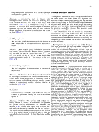 205



    dialysis to prevent greater than 10 % total body weight Summary and future directions
    ﬂuid overload (grade 2C).
                                                            Although this document is static, the optimum treatment
Rationale. A retrospective study of children with of severe sepsis and septic shock is a dynamic and
meningococcemia showed an associated mortality risk evolving process. Additional evidence that has appeared
when children received too little or too much ﬂuid since the publication of the 2008 guidelines allows more
resuscitation [549, 553]. A retrospective study of 113 certainty with which we make severe sepsis recommen-
critically ill children with multiple-organ dysfunction dations; however, further programmatic clinical research
syndrome reported that patients with less ﬂuid overload in sepsis is essential to optimize these evidence-based
before continuous venovenous hemoﬁltration had better medicine recommendations.
survival [629–631],                                             New interventions will be proven and established
                                                            interventions may need modiﬁcation. This publication
                                                            represents an ongoing process. The SSC and the con-
                                                            sensus committee members are committed to updating the
M. DVT prophylaxis                                          guidelines regularly as new interventions are tested and
1. We make no graded recommendations on the use of results published.
    DVT prophylaxis in prepubertal children with severe
    sepsis.                                                 Acknowledgments The revision process was funded through a
                                                                 grant from the Gordon and Betty Irene Moore Foundation. We
                                                                 would also like to acknowledge the dedication and untold hours of
Rationale. Most DVTs in young children are associated            donated time of committee members over the last 2 years; the
with central venous catheters. Heparin-bonded catheters          sponsoring organizations that worked with us toward the reality of a
                                                                 consensus document across so many disciplines, specialties, and
may decrease the risk of catheter-associated DVT. No             continents; and those that contribute in so many ways to create the
data exist on the efﬁcacy of UFH or LMWH prophylaxis             new science to move us forward in treating this potentially dev-
to prevent catheter-related DVT in children in the ICU           astating disease: the funders of research, the investigators, the
[632, 633].                                                      subjects, and those associated with the evidence publishing bodies.
                                                                 Finally, we thank Deborah McBride for the incredible editorial
                                                                 support provided persistently over months that brought the manu-
                                                                 script to life and ﬁnalization.
N. Stress ulcer prophylaxis                                      Conﬂicts of interest Dr. Dellinger consulted for Biotest (immu-
1. We make no graded recommendations on stress ulcer noglobulin concentrate available in Europe for potential use in
                                                     sepsis) and AstraZeneca (anti-TNF compound unsuccessful in
   prophylaxis.                                      recently completed sepsis clinical trial); his institution received
                                                                 consulting income from IKARIA for new product development
Rationale. Studies have shown that clinically important          (IKARIA has inhaled nitric oxide available for off-label use in
                                                                 ARDS) and grant support from Spectral Diagnostics Inc (current
GI bleeding in children occurs at rates similar to those of      endotoxin removal clinical trial), Ferring (vasopressin analog
adults. Stress ulcer prophylaxis is commonly used in             clinical trial-ongoing), as well as serving on speakers bureau for
children who are mechanically ventilated, usually with H2        Eisai (anti-endotoxin compound that failed to show beneﬁt in
blockers or proton pump inhibitors, although Its effect is       clinical trial). Dr. Levy received grant support from Eisai (Ocean
                                                                 State Clinical Coordinating Center to fund clinical trial [$500 K]),
not known [634, 635].                                            he received honoraria from Eli Lilly (lectures in India $8,000), and
                                                                 he has been involved with the Surviving Sepsis Campaign guideline
                                                                 from its beginning. Dr. Rhodes consulted for Eli Lilly with mon-
O. Nutrition                                                     etary compensation paid to himself as well as his institution
                                                                 (Steering Committee for the PROWESS Shock trial) and LiDCO;
1. Enteral nutrition should be used in children who can          travel/accommodation reimbursement was received from Eli Lilly
   tolerate it, parenteral feeding in those who cannot           and LiDCO; he received income for participation in review activ-
                                                                 ities such as data monitoring boards, statistical analysis from Orion,
   (grade 2C).                                                   and for Eli Lilly; he is an author on manuscripts describing early
                                                                 goal-directed therapy, and believes in the concept of minimally
Rationale. Dextrose 10 % (always with sodium-con-                invasive hemodynamic monitoring. Dr. Annane participated on the
                                                                 Fresenius Kabi International Advisory Board (honorarium 2000€).
taining solution in children) at maintenance rate provides       His nonﬁnancial disclosures include being the principal investigator
the glucose delivery requirements for newborns and               of a completed investigator-led multicenter randomized controlled
children [636]. Patients with sepsis have increased glu-         trial assessing the early guided beneﬁt to risk of NIRS tissue
cose delivery needs which can be met by this regimen.            oxygen saturation; he was the principal investigator of an investi-
Speciﬁc measurement of caloric requirements are thought          gator-led randomized controlled trial of epinephrine versus
                                                                 norepinephrine (CATS study)–Lancet 2007; he also is the principle
to be best attained using a metabolic cart as they are           investigator of an ongoing investigator-led multinational random-
generally less in the critically ill child than in the healthy   ized controlled trial of crystalloids versus colloids (Crystal Study).
child.                                                           Dr. Gerlach disclosed that he has no potential conﬂicts of interest;
 